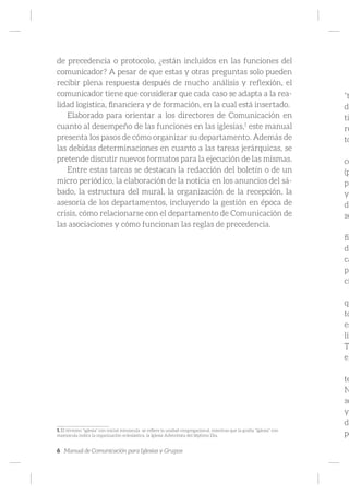 6 Manual de Comunicación para Iglesias y Grupos
de precedencia o protocolo, ¿están incluidos en las funciones del
comunicador? A pesar de que estas y otras preguntas solo pueden
recibir plena respuesta después de mucho análisis y reflexión, el
comunicador tiene que considerar que cada caso se adapta a la rea-
lidad logística, financiera y de formación, en la cual está insertado.
Elaborado para orientar a los directores de Comunicación en
cuanto al desempeño de las funciones en las iglesias,1
este manual
presenta los pasos de cómo organizar su departamento. Además de
las debidas determinaciones en cuanto a las tareas jerárquicas, se
pretende discutir nuevos formatos para la ejecución de las mismas.
Entre estas tareas se destacan la redacción del boletín o de un
micro periódico, la elaboración de la noticia en los anuncios del sá-
bado, la estructura del mural, la organización de la recepción, la
asesoría de los departamentos, incluyendo la gestión en época de
crisis, cómo relacionarse con el departamento de Comunicación de
las asociaciones y cómo funcionan las reglas de precedencia.
1. El término “iglesia” con inicial minúscula se refiere la unidad congregacional, mientras que la grafía “Iglesia” con
mayúscula indica la organización eclesiástica, la Iglesia Adventista del Séptimo Día.
“t
do
ti
re
to
co
(p
pr
y
de
se
fic
de
ca
pa
ci
qu
to
es
lib
Ta
el
te
N
se
y
dí
po
 