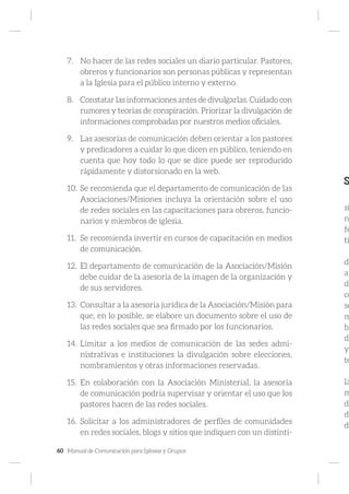 60 Manual de Comunicación para Iglesias y Grupos
7.	 No hacer de las redes sociales un diario particular. Pastores,
obreros y funcionarios son personas públicas y representan
a la Iglesia para el público interno y externo.
8.	 Constatar las informaciones antes de divulgarlas. Cuidado con
rumores y teorías de conspiración. Priorizar la divulgación de
informaciones comprobadas por nuestros medios oficiales.
9.	 Las asesorías de comunicación deben orientar a los pastores
y predicadores a cuidar lo que dicen en público, teniendo en
cuenta que hoy todo lo que se dice puede ser reproducido
rápidamente y distorsionado en la web.
10.	Se recomienda que el departamento de comunicación de las
Asociaciones/Misiones incluya la orientación sobre el uso
de redes sociales en las capacitaciones para obreros, funcio-
narios y miembros de iglesia.
11.	 Se recomienda invertir en cursos de capacitación en medios
de comunicación.
12.	 El departamento de comunicación de la Asociación/Misión
debe cuidar de la asesoría de la imagen de la organización y
de sus servidores.
13.	 Consultar a la asesoría jurídica de la Asociación/Misión para
que, en lo posible, se elabore un documento sobre el uso de
las redes sociales que sea firmado por los funcionarios.
14.	Limitar a los medios de comunicación de las sedes admi-
nistrativas e instituciones la divulgación sobre elecciones,
nombramientos y otras informaciones reservadas.
15.	 En colaboración con la Asociación Ministerial, la asesoría
de comunicación podría supervisar y orientar el uso que los
pastores hacen de las redes sociales.
16.	 Solicitar a los administradores de perfiles de comunidades
en redes sociales, blogs y sitios que indiquen con un distinti-
S
si
n
fe
ti
de
ap
de
co
se
m
bl
di
y
te
la
m
de
di
da
 