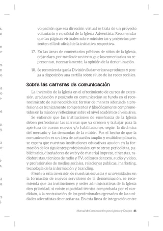 Manual de Comunicación para Iglesias y Grupos 61
s,
n
n
de
es
n
do
as
so
o-
os
n
y
ra
de
i-
s,
ía
os
es
i-
vo padrón que esa dirección virtual se trata de un proyecto
voluntario y no oficial de la Iglesia Adventista. Recomendar
que las páginas virtuales sobre ministerios y proyectos pre-
senten el link oficial de la iniciativa respectiva.
17.	 En las áreas de comentarios públicos de sitios de la Iglesia,
dejar claro, por medio de un texto, que los comentarios no re-
presentan, necesariamente, la opinión de la denominación.
18.	 Se recomienda que la División Sudamericana produzca y pon-
ga a disposición una cartilla sobre el uso de las redes sociales.
Sobre las carreras de comunicación
La inversión de la Iglesia en el ofrecimiento de cursos de exten-
sión, graduación y posgrado en comunicación se funda en el reco-
nocimiento de sus necesidades: formar de manera adecuada a pro-
fesionales técnicamente competentes y filosóficamente comprome-
tidos en la misión y reflexionar sobre el nivel académico en esa área.
Se entiende que las instituciones de enseñanza de la Iglesia
deben perfeccionar las carreras que ya ofrecen y trabajar para la
apertura de cursos nuevos y/o habilitaciones, según la dinámica
del mercado y las demandas de la misión. Por el hecho de que la
comunicación es un área de actuación amplio y multidisciplinario,
se espera que nuestras instituciones educativas ayuden en la for-
mación de los siguientes profesionales, entre otros: periodistas, pu-
blicitarios, diseñadores de web y de material impreso, cineastas, ra-
diofonistas, técnicos de radio y TV, editores de texto, audio y video,
y profesionales de medios sociales, relaciones públicas, marketing,
tecnología de la información y branding.
Frente a esta inversión de nuestras escuelas y universidades en
la formación de nuevos servidores de la denominación, se reco-
mienda que las instituciones y sedes administrativas de la Iglesia
den prioridad, si existe capacidad técnica comprobada por el can-
didato, a la contratación de los profesionales egresados de las uni-
dades adventistas de enseñanza. En esta línea de integración entre
 