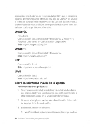 62 Manual de Comunicación para Iglesias y Grupos
academia e instituciones, se recomienda también que el programa
Trainee Denominacional, ofrecido hoy por la UNASP, se amplíe
a todas las instituciones educativas de la División Sudamericana,
creando así más oportunidades para que talentos nuevos sean asi-
milados por la organización adventista.
Unasp-EC
Periodismo
Comunicación Social: Publicidad y Propaganda y Rádio y TV
Posgrado Lato-Sensu en Comunicación Corporativa
Sitio: http://unaspec.ucb.org.br/
Unasp-HT
Comunicación Social: Publicidad y Propaganda
Sitio: http://unaspht.ucb.org.br/
UAP
Comunicación Social
Sitio: http://www.uap.edu.ar/pt-br/
UPeU
Comunicación Social
Sitio: http://www.upeu.edu.pe/
Sobre la identidad visual de la Iglesia
Recomendaciones prácticas:
1.	 Tener un profesional de marketing y/o publicidad en las se-
des administrativas e instituciones, que esté subordinado a
otro de la misma área en la División Sudamericana.
2.	 Orientar a las iglesias locales sobre la utilización del modelo
de logotipo de la denominación.
3.	 En las fachadas de los templos:
3.1	 Verificar si las iglesias están utilizando el logotipo modelo.
 
