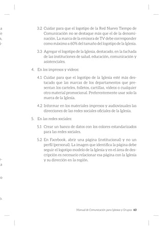 Manual de Comunicación para Iglesias y Grupos 63
ma
íe
a,
i-
e-
a
lo
o.
3.2	 Cuidar para que el logotipo de la Red Nuevo Tiempo de
Comunicación no se destaque más que el de la denomi-
nación. La marca de la emisora de TV debe corresponder
como máximo a 60% del tamaño del logotipo de la Iglesia.
3.3	 Agregar el logotipo de la Iglesia, destacado, en la fachada
de las instituciones de salud, educación, comunicación y
asistenciales.
4.	 En los impresos y videos:
4.1	 Cuidar para que el logotipo de la Iglesia esté más des-
tacado que las marcas de los departamentos que pre-
sentan los carteles, folletos, cartillas, videos o cualquier
otro material promocional. Preferentemente usar solo la
marca de la Iglesia.
4.2	 Informar en los materiales impresos y audiovisuales las
direcciones de las redes sociales oficiales de la Iglesia.
5.	 En las redes sociales:
5.1	 Crear un banco de datos con los colores estandarizados
para las redes sociales.
5.2	 En Facebook, abrir una página (institucional) y no un
perfil (personal). La imagen que identifica la página debe
seguir el logotipo modelo de la Iglesia y en el área de des-
cripción es necesario relacionar esa página con la Iglesia
y su dirección en la región.
 