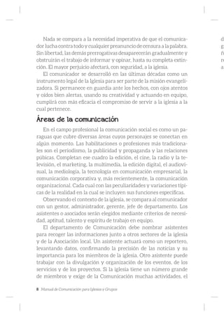 8 Manual de Comunicación para Iglesias y Grupos
Nada se compara a la necesidad imperativa de que el comunica-
dor lucha contra todo y cualquier preanuncio de censura a la palabra.
Sin libertad, las demás prerrogativas desaparecerán gradualmente y
obstruirán el trabajo de informar y opinar, hasta su completa extin-
ción. El mayor perjuicio afectará, con seguridad, a la iglesia.
El comunicador se desarrolló en las últimas décadas como un
instrumento legal de la Iglesia para ser parte de la misión evangeli-
zadora. Si permanece en guardia ante los hechos, con ojos atentos
y oídos bien alertas, usando su creatividad y actuando en equipo,
cumplirá con más eficacia el compromiso de servir a la iglesia a la
cual pertenece.
Áreas de la comunicación
En el campo profesional la comunicación social es como un pa-
raguas que cubre diversas áreas cuyos personajes se conectan en
algún momento. Las habilitaciones o profesiones más tradiciona-
les son el periodismo, la publicidad y propaganda y las relaciones
púbicas. Completan ese cuadro la edición, el cine, la radio y la te-
levisión, el marketing, la multimedia, la edición digital, el audiovi-
sual, la mediología, la tecnología en comunicación empresarial, la
comunicación corporativa y, más recientemente, la comunicación
organizacional. Cada cual con las peculiaridades y variaciones típi-
cas de la realidad en la cual se incluyen sus funciones específicas.
Observando el contexto de la iglesia, se compara al comunicador
con un gestor, administrador, gerente, jefe de departamento. Los
asistentes o asociados serán elegidos mediante criterios de necesi-
dad, aptitud, talento y espíritu de trabajo en equipo.
El departamento de Comunicación debe nombrar asistentes
para recoger las informaciones junto a otros sectores de la iglesia
y de la Asociación local. Un asistente actuará como un reportero,
levantando datos, confirmando la precisión de las noticias y su
importancia para los miembros de la iglesia. Otro asistente puede
trabajar con la divulgación y organización de los eventos, de los
servicios y de los proyectos. Si la iglesia tiene un número grande
de miembros y exige de la Comunicación muchas actividades, el
de
gr
ñ
re
a
 