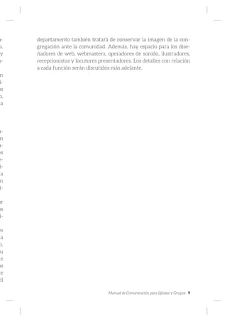 Manual de Comunicación para Iglesias y Grupos 9
a-
a.
y
n-
n
i-
os
o,
la
a-
n
a-
es
e-
i-
la
n
i-
.
or
os
i-
es
ia
o,
u
de
os
de
el
departamento también tratará de conservar la imagen de la con-
gregación ante la comunidad. Además, hay espacio para los dise-
ñadores de web, webmasters, operadores de sonido, ilustradores,
recepcionistas y locutores presentadores. Los detalles con relación
a cada función serán discutidos más adelante.
 