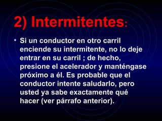 2) Intermitentes :   Si un conductor en otro carril enciende su intermitente, no lo deje entrar en su carril ; de hecho, presione el acelerador y manténgase próximo a él. Es probable que el conductor intente saludarlo, pero usted ya sabe exactamente qué hacer (ver párrafo anterior).   