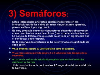 3) Semáforos :   Estos interesantes artefactos suelen encontrarse en las intersecciones de las calles sin tener ninguna razón aparente, pero si están ahí, por algo será.   Es muy probable encontrar conductores detenidos observando como cambian las luces de colores (una experiencia fascinante). La policía de tráfico cree que cada color tiene un significado que el conductor debe respetar.   De la observación efectuada se ha determinado el significado de cada color:      Luz amarilla: acelere su vehículo tanto como sea posible.      Luz roja: esta luz permite pasar a 5 o 6 vehículos más después de su encendido.      Luz verde: reduzca la velocidad y espere a que los 5 o 6 vehículos atraviesen su luz roja.     Nota: es vital tocar la bocina a los 1.5 segundos del encendido de la luz verde.   