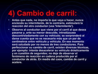 4) Cambio de carril:   Antes que nada, no importa lo que vaya a hacer, nunca encienda su intermitente, de lo contrario, estimulará la reacción del otro conductor (vea 'Intermitente').   Observe al conductor que viene por el carril al que desea pasarse y, ante su menor descuido, introdúzcase descontroladamente con su vehículo; se sorprenderá al darse cuenta que no es necesario más que un par de centímetros entre vehículo y vehículo. En ese momento será saludado por no menos de tres conductores. Para perfeccionar su cambio de carril, existen diversas técnicas, por ejemplo: intente desacelerar su vehículo drásticamente y en cuestión de segundos; no deje de observar el fenómeno de reacción en cadena producido por el conductor de atrás. En medio del caos, cambie de carril y acelere.   