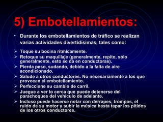 5) Embotellamientos:   Durante los embotellamientos de tráfico se realizan varias actividades divertidísimas, tales como:   Toque su bocina rítmicamente.   Retoque su maquillaje (generalmente, repito, sólo generalmente, esto se da en conductoras).   Pierda peso, sudando, debido a la falta de aire acondicionado.   Salude a otros conductores. No necesariamente a los que provocan el embotellamiento.   Perfeccione su cambio de carril.   Juegue a ver lo cerca que puede detenerse del parachoques del vehículo de adelante.   Incluso puede hacerse notar con derrapes, trompos, el ruido de su motor y subir la música hasta tapar los pitidos de los otros conductores.   
