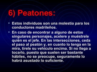 6) Peatones:   Estos individuos son una molestia para los conductores madrileños.   En caso de encontrar a alguno de estos singulares personajes, acelere y muéstrele quién es el jefe. En las intersecciones, ceda el paso al peatón y, en cuanto lo tenga en la mira, tírele su vehículo encima. Si no llega a tocarlo, puesto que suelen ser bastante hábiles, no se preocupe, seguramente lo habrá asustado lo suficiente.   