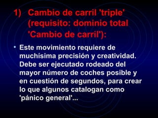 Cambio de carril 'triple' (requisito: dominio total 'Cambio de carril'):   Este movimiento requiere de muchísima precisión y creatividad. Debe ser ejecutado rodeado del mayor número de coches posible y en cuestión de segundos, para crear lo que algunos catalogan como 'pánico general'...   