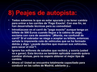 8) Peajes de autopista:   Todos sabemos lo que es estar apurado y no tener cambio para entrar a los carriles de 'Pago Exacto'. Con ese fin, se han desarrollado técnicas para su comodidad:   Introdúzcase en el carril de "pago exacto" aunque tenga un billete de 500 Euros cuando llegue a la cabina de pago, exclame con cara de asombro: '¡Mierda, me confundí de carril!' Si el cobrador se niega a aceptar su billete, entonces señale la imponente cola de vehículos que se ha formado detrás y diga: '¿puede decirles que muevan sus vehículos, para sacar el mío'?.   Ignore los millones de saludos que recibirá, y sonría (usted va a ganar). Esta técnica es también aplicable cuando quiera cambiar divisas, pero no espere obtener el mejor tipo de cambio.  Ahora sí! Usted se encuentra totalmente capacitado para conducir en las calles de Madrid, adelante y...  