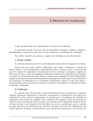 Condutas para Úlceras Neurotróficas e Traumáticas

3. PROCESSO

DE CICATRIZAÇÃO

A pele, quando lesada, inicia imediatamente o processo de cicatrização.
A restauração da pele ocorre por meio de um processo dinâmico, contínuo, complexo e
interdependente, composto por uma série de fases sobrepostas, denominadas de cicatrização.
Para melhor entender esse processo, a seguir serão abordadas as suas diversas fases.
a) Reação imediata
É a primeira etapa desse processo, constituída pela resposta inicial do organismo ao trauma.
Ocorre com uma reação vascular e inflamatória, que conduz a hemostasia, à remoção de
restos celulares e de microorganismos. Imediatamente, após o trauma, ocorre a vasoconstrição
que leva à parada do sangramento. Este processo envolve a presença de plaquetas, coágulos de
fibrina que ativam a cascata da coagulação, resultando na liberação de substâncias para formação
da matriz extra celular provisória que constitui o suporte para a migração de células inflamatórias,
seguida da ativação dos mecanismos de proteção e preparação dos tecidos para o desenvolvimento
da cicatrização. A inflamação leva às conhecidas manifestações clínicas de calor, dor, edema e
perda da função, sinais que podem ser mínimos, transitórios ou duradouros. A infecção intensifica
e prolonga a inflamação.
b) Proliferação
É a segunda etapa. Ocorre após a reação inflamatória inicial e compreende os seguintes
estágios: granulação, epitelização e contração. A granulação é a formação de um tecido novo,
composto de novos capilares (angiogênese), da proliferação e da migração dos fibroblastos
responsáveis pela síntese de colágeno. Com a produção do colágeno, ocorre um aumento da
força da úlcera, denominada força de tração, caracterizada como a habilidade da úlcera resistir
às forças externas e não romper-se. Ao final desta fase, ocorre a epitelização, que se constitui
na etapa que levará ao fechamento das superfícies da úlcera, por meio da multiplicação das
células epiteliais da borda, caracterizando-se pela redução da capilarização e do aumento do

Manual de Reabilitação em Hanseníase

11

 