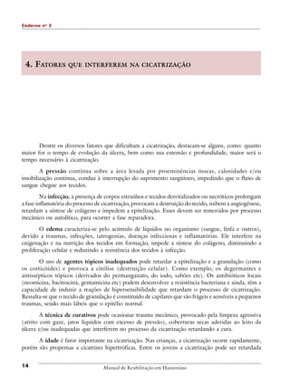 Caderno n o 2

4. FATORES

QUE INTERFEREM NA CICATRIZAÇÃO

Dentre os diversos fatores que dificultam a cicatrização, destacam-se alguns, como: quanto
maior for o tempo de evolução da úlcera, bem como sua extensão e profundidade, maior será o
tempo necessário à cicatrização.
A pressão contínua sobre a área lesada por proeminências ósseas, calosidades e/ou
imobilização contínua, conduz à interrupção do suprimento sangüíneo, impedindo que o fluxo de
sangue chegue aos tecidos.
Na infecção, a presença de corpos estranhos e tecidos desvitalizados ou necróticos prolongam
a fase inflamatória do processo de cicatrização, provocam a destruição do tecido, inibem a angiogênese,
retardam a síntese de colágeno e impedem a epitelização. Esses devem ser removidos por processo
mecânico ou autolítico, para ocorrer a fase reparadora.
O edema caracteriza-se pelo acúmulo de líquidos no organismo (sangue, linfa e outros),
devido a traumas, infecções, iatrogenias, doenças infecciosas e inflamatórias. Ele interfere na
oxigenação e na nutrição dos tecidos em formação, impede a síntese do colágeno, diminuindo a
proliferação celular e reduzindo a resistência dos tecidos à infecção.
O uso de agentes tópicos inadequados pode retardar a epitelização e a granulação (como
os corticóides) e provoca a citólise (destruição celular). Como exemplo, os degermantes e
antissépticos tópicos (derivados do permanganato, do iodo, sabões etc). Os antibióticos locais
(neomicina, bacitracina, gentamicina etc) podem desenvolver a resistência bacteriana e ainda, têm a
capacidade de induzir a reações de hipersensibilidade que retardam o processo de cicatrização.
Ressalta-se que o tecido de granulação é constituído de capilares que são frágeis e sensíveis a pequenos
traumas, sendo mais lábeis que o epitélio normal.
A técnica de curativos pode ocasionar trauma mecânico, provocado pela limpeza agressiva
(atrito com gaze, jatos líquidos com excesso de pressão), coberturas secas aderidas ao leito da
úlcera e/ou inadequadas que interferem no processo da cicatrização retardando a cura.
A idade é fator importante na cicatrização. Nas crianças, a cicatrização ocorre rapidamente,
porém são propensas a cicatrizes hipertróficas. Entre os jovens a cicatrização pode ser retardada
14

Manual de Reabilitação em Hanseníase

 