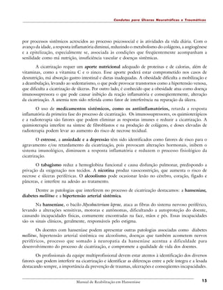 Condutas para Úlceras Neurotróficas e Traumáticas

por processos sistêmicos acrescidos ao processo psicossocial e às atividades da vida diária. Com o
avanço da idade, a resposta inflamatória diminui, reduzindo o metabolismo do colágeno, a angiogênese
e a epitelização, especialmente se, associada às condições que freqüentemente acompanham a
senilidade como má nutrição, insuficiência vascular e doenças sistêmicas.
A cicatrização requer um aporte nutricional adequado de proteínas e de calorias, além de
vitaminas, como a vitamina C e o zinco. Esse aporte poderá estar comprometido nos casos de
desnutrição, má absorção gastro intestinal e dietas inadequadas. A obesidade dificulta a mobilização e
a deambulação, levando ao sedentarismo, o que pode provocar transtornos como a hipertensão venosa,
que dificulta a cicatrização de úlceras. Por outro lado, é conhecido que a obesidade atua como doença
imunossupressora o que pode causar inibição da reação inflamatória e conseqüentemente, alteração
da cicatrização. A anemia tem sido referida como fator de interferência na reparação da úlcera.
O uso de medicamentos sistêmicos, como os antiinflamatórios, retarda a resposta
inflamatória da primeira fase do processo de cicatrização. Os imunossupressores, os quimioterápicos
e a radioterapia são fatores que podem eliminar as respostas imunes e reduzir a cicatrização. A
quimioterapia interfere na síntese de fibroblastos e na produção de colágeno, e doses elevadas de
radioterapia podem levar ao aumento do risco de necrose tecidual.
O estresse, a ansiedade e a depressão têm sido identificados como fatores de risco para o
agravamento e/ou retardamento da cicatrização, pois provocam alterações hormonais, inibem o
sistema imunológico, diminuem a resposta inflamatória e reduzem o processo fisiológico da
cicatrização.
O tabagismo reduz a hemoglobina funcional e causa disfunção pulmonar, predispondo a
privação da oxigenação nos tecidos. A nicotina produz vasoconstrição, que aumenta o risco de
necrose e úlceras periféricas. O alcoolismo pode ocasionar lesão no cérebro, coração, fígado e
pâncreas, e interfere na adesão ao tratamento.
Dentre as patologias que interferem no processo de cicatrização destacamos: a hanseníase,
diabetes mellitus e a hipertensão arterial sistêmica.
Na hanseníase, o bacilo Mycobacterium leprae, ataca as fibras do sistema nervoso periférico,
levando a alterações sensitivas, motoras e autônomas, dificultando a autoproteção do doente,
causando incapacidades físicas, comumente encontradas na face, mãos e pés. Essas incapacidades
são os sinais clínicos, geralmente, responsáveis pelo estigma.
Os doentes com hanseníase podem apresentar outras patologias associadas como diabetes
mellitus, hipertensão arterial sistêmica ou alcoolismo, doenças que também acometem nervos
periféricos, processo que somado à neuropatia da hanseníase acentua a dificuldade para
desenvolvimento do processo de cicatrização, e compromete a qualidade de vida dos doentes.
Os profissionais da equipe multiprofissional devem estar atentos à identificação dos diversos
fatores que podem interferir na cicatrização e identificar as diferenças entre a pele íntegra e a lesada
destacando sempre, a importância da prevenção de traumas, ulcerações e conseqüentes incapacidades.

Manual de Reabilitação em Hanseníase

15

 