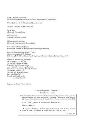 © 2002. Ministério da Saúde
Permitida a reprodução parcial ou total desta obra, desde que citada a fonte.
Série J. Cadernos de Reabilitação em Hanseníase; n. 2
Tiragem: 1a edição - 20.000 exemplares
Barjas Negri
Ministro de Estado da Saúde
Cláudio Duarte
Secretário de Políticas de Saúde
Heloiza Machado de Souza
Diretora do Departamento de Atenção Básica
Gerson Fernando Mendes Pereira
Coordenador Nacional da Área Técnica de Dermatologia Sanitária
Carmem Silvia de Campos Almeida Vieira
Coordenadora da Equipe de Realização
Enfermeira, Profa Colaboradora do Dep. de Enfermagem da Universidade de Taubaté - Taubaté/SP
Elaboração, distribuição de informações:
MINISTÉRIO DA SAÚDE
Secretaria de Políticas de Saúde
Departamento de Atenção Básica
Área Técnica de Dermatologia Sanitária
Esplanada dos Ministérios, Bloco G, 6o andar
70.058-900 - Brasília/DF
Tel: (61) 321 1040/315 2908
Fax: (61) 224 0797
E-mail: psf@saúde.gov.br
atds@saude.gov.br

Impresso no Brasil / Printed in Brazil

Catalogação na fonte - Editora MS
FICHA CATALOGRÁFICA
Brasil. Ministério da Saúde. Secretaria de Políticas de Saúde. Departamento de Atenção Básica.
Manual de condutas para úlceras neurotróficas e traumáticas / Ministério da Saúde, Secretaria
de Políticas de Saúde, Departamento de Atenção Básica. - Brasília: Ministério da Saúde, 2002.
56 p.:il. - (Série J. Cadernos de Reabilitação em Hanseníase; n. 2)
ISBN 85-334-0562-6
1. Hanseníase. 2. Reabilitação. 3. Úlcera. I. Brasil. Ministério da Saúde. II, Brasil. Secretaria
de Políticas de Saúde. Departamento de Atenção Básica. III. Título. IV Série.
.
NLM WC 335

 