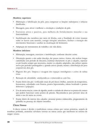 Caderno n o 2

Membros superiores

•

Hidratação e lubrificação da pele, para compensar as funções sudoríparas e sebáceas
danificadas.

•

Massagem, para ativar e melhorar a circulação e condições da pele.

•

Exercícios ativos e passivos, para melhoria do fortalecimento muscular e sua
funcionalidade.

•

Imobilização dos membros por meio de férulas, com a finalidade de evitar traumas
sobre os nervos com neurites, corrigir retrações articulares, facilitar a execução dos
movimentos funcionais e auxiliar na cicatrização de ferimentos.

•

Adaptação de instrumentos de trabalho e da vida diária.

Membros inferiores

•

Hidratação, massagem, exercícios e imobilização, conforme descrito acima.

•

Orientação quanto a não andar descalço, dar passos curtos e lentos, não realizar longas
caminhadas sem período de descanso, examinar diariamente os pés e calçados, repousar
os pés lesados sempre que necessário, manter os calçados adaptados, não utilizar sapatos
novos por períodos prolongados e, quando estiver parado, manter a distribuição do peso
corporal nos dois pés.

•

Higiene dos pés: limpeza e secagem dos espaços interdigitais e cortes de unhas
retas.

•

Remoção de calosidades: amolecendo-as e removendo-as com lixa.

•

Exame diário dos pés: verificando sinais de pré-úlcera (bolhas, aumento da temperatura,
hematomas, calosidades com fissuras, pontos hiperemiados, edema localizado e pontos
dolorosos à palpação).

•

Uso de meias macias, como de algodão, tendo o cuidado de observar os pontos de costura
que podem funcionar como pontos de pressão. Recomenda-se para prevenir áreas de
atrito o uso de meias no avesso.

•

Exame diário do interior dos calçados: procurar pontos endurecidos, pregueamento da
palmilha ou presença de objetos estranhos.

Úlcera Venosa
A úlcera venosa é devida à insuficiência venosa crônica por varizes primárias, seqüela de
trombose profunda, anomalias valvulares venosas ou outras causas que interferem no retorno do
sangue venoso.

20

Manual de Reabilitação em Hanseníase

 