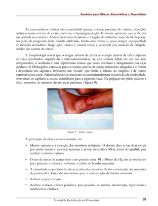 Condutas para Úlceras Neurotróficas e Traumáticas

As características clínicas são extremidade quente, edema, presença de varizes, alterações
cutâneas como eczema de estase, esclerose e hiperpigmentação. O doente apresenta queixa de dor
em pontada ou contínua. A localização mais freqüente é a região do maléolo e terço distal da perna;
em geral, de progressão lenta, bordas infiltradas, fundo com fibrina e, quase sempre acompanhada
de infecção secundária. Surge após trauma e, muitas vezes, é precedida por episódio de erisipela,
celulite ou eczema de estase.
A fisiopatologia revela que o sangue retorna da perna ao coração através de três conjuntos
de veias (profundas, superficiais e intercomunicantes). Se este sistema falhar em um dos seus
componentes, o resultado é uma hipertensão venosa que causa distensão e alongamento das alças
capilares. O fibrinogênio extravasa para os tecidos através de poros endoteliais alargados e a fibrina
é depositada nos capilares, formando um “coxim” que limita a difusão do oxigênio e de outros
nutrientes para a pele. Adicionalmente, os leucócitos se acumulam durante os períodos de imobilidade,
obstruindo os capilares e, assim, contribuem para a isquemia local. Na palpação do pulso pedioso e
tibial posterior, os mesmos devem estar presentes (Figura 9).

Figura 9 - Úlcera venosa.

A prevenção da úlcera venosa consiste em:

•

Manter repouso e a elevação dos membros inferiores. O doente deve evitar ficar em pé
por muito tempo e procurar repousar a perna, elevando-a 30cm acima do quadril, para
auxiliar o retorno venoso.

•

O uso de meias de compressão com pressão entre 30 a 50mm de Hg são aconselháveis
para prevenir o edema e melhorar o efeito da bomba muscular.

•

A caminhada e exercícios de elevar o calcanhar, ocasiona flexão e contração dos músculos
da panturrilha. Estes são necessários para a manutenção da bomba muscular.

•

Reduzir o peso corporal.

•

Realizar avaliação clínica periódica, para pesquisa de anemia, desnutrição, hipertensão e
insuficiência cardíaca.

Manual de Reabilitação em Hanseníase

21

 