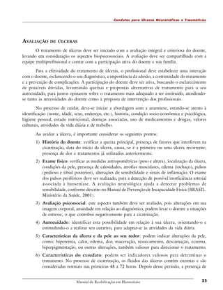 Condutas para Úlceras Neurotróficas e Traumáticas

AVALIAÇÃO

DE ÚLCERAS

O tratamento de úlceras deve ser iniciado com a avaliação integral e criteriosa do doente,
levando em consideração os aspectos biopsicossociais. A avaliação deve ser compartilhada com a
equipe multiprofissional e contar com a participação ativa do doente e sua família.
Para a efetividade do tratamento de úlceras, o profissional deve estabelecer uma interação
com o doente, esclarecendo o seu diagnóstico, a importância da adesão, a continuidade do tratamento
e a prevenção de complicações. A participação do doente deve ser ativa, buscando o esclarecimento
de possíveis dúvidas, levantando queixas e propostas alternativas de tratamento para o seu
autocuidado, para juntos opinarem sobre o tratamento mais adequado a ser instituído, atendendose tanto às necessidades do doente como à proposta de intervenção dos profissionais.
No processo de cuidar, deve-se iniciar a abordagem com a anamnese, estando-se atento à
identificação (nome, idade, sexo, endereço, etc.), história, condição socio-econômica e psicológica,
higiene pessoal, estado nutricional, doenças associadas, uso de medicamentos e drogas, valores
culturais, atividades da vida diária e de trabalho.
Ao avaliar a úlcera, é importante considerar os seguintes pontos:
1) História do doente: verificar a queixa principal, presença de fatores que interferem na
cicatrização, data do início da úlcera, causa, se é a primeira ou uma úlcera recorrente;
presença de dor e tratamentos já utilizados anteriormente.
2) Exame físico: verificar as medidas antropométricas (peso e altura), localização da úlcera,
condições da pele, presença de calosidades, atrofias musculares, edema (inchaço), pulsos
(pedioso e tibial posterior), alterações de sensibilidade e sinais de inflamação. O exame
dos pulsos periféricos deve ser realizado, para a detecção de possível insuficiência arterial
associada à hanseníase. A avaliação neurológica ajuda a detectar problemas de
sensibilidade, conforme descrito no Manual de Prevenção de Incapacidade Física (BRASIL.
Ministério da Saúde, 2001).
3) Avaliação psicossocial: este aspecto também deve ser avaliado, pois alterações em sua
imagem corporal, ansiedade em relação ao diagnóstico, podem levar o doente a situações
de estresse, o que contribui negativamente para a cicatrização.
4) Autocuidado: identificar esta possibilidade em relação à sua úlcera, orientando-o e
estimulando-o a realizar seu curativo, para adaptar-se às atividades da vida diária.
5) Características da úlcera e da pele ao seu redor: podem indicar alterações da pele,
como: hiperemia, calor, edema, dor, maceração, ressecamento, descamação, eczema,
hiperpigmentação, ou outras alterações, também valiosas para direcionar o tratamento.
6) Características do exsudato: podem ser indicadores valiosos para determinar o
tratamento. No processo de cicatrização, os fluidos das úlceras contêm enzimas e são
consideradas normais nas primeiras 48 a 72 horas. Depois desse período, a presença de

Manual de Reabilitação em Hanseníase

25

 