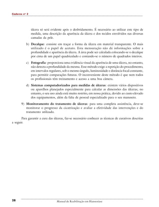 Caderno n o 2

úlcera só será evidente após o desbridamento. É necessário ao utilizar este tipo de
medida, uma descrição da aparência da úlcera e dos tecidos envolvidos nas diversas
camadas da pele.
b) Decalque: consiste em traçar a forma da úlcera em material transparente. O mais
utilizado é o papel de acetato. Esta mensuração não dá informações sobre a
profundidade e aparência da úlcera. A área pode ser calculada colocando-se o decalque
por cima de um papel quadriculado e contando-se o número de quadrados inteiros.
c) Fotografia: proporciona uma evidência visual da aparência de uma úlcera, no entanto,
não detecta a profundidade da mesma. Esse método exige a repetição do procedimento,
em intervalos regulares, sob o mesmo ângulo, luminosidade e distância focal constante,
para permitir comparações futuras. O inconveniente deste método é que nem todos
os profissionais têm treinamento e acesso a uma boa câmera.
d) Sistemas computadorizados para medidas de úlceras: existem vários dispositivos
ou aparelhos planejados especialmente para calcular as dimensões das úlceras; no
entanto, o seu uso ainda está muito restrito, em nossa prática, devido ao custo elevado
dos equipamentos, além da falta de pessoal especializado para o seu manuseio.
9) Monitoramento do tratamento de úlceras: para uma completa assistência, deve-se
monitorar o progresso da cicatrização e avaliar a efetividade das intervenções e do
tratamento utilizado.
Para garantir a cura das úlceras, faz-se necessário conhecer as técnicas de curativos descritas
a seguir.

28

Manual de Reabilitação em Hanseníase

 