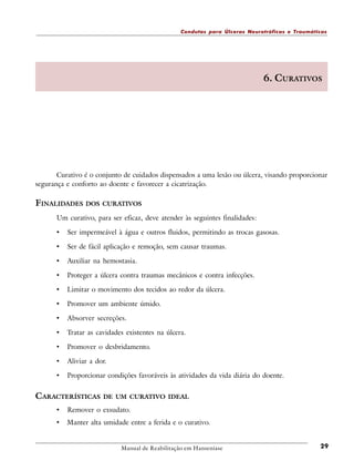 Condutas para Úlceras Neurotróficas e Traumáticas

6. CURATIVOS

Curativo é o conjunto de cuidados dispensados a uma lesão ou úlcera, visando proporcionar
segurança e conforto ao doente e favorecer a cicatrização.

FINALIDADES DOS

CURATIVOS

Um curativo, para ser eficaz, deve atender às seguintes finalidades:

•

Ser impermeável à água e outros fluidos, permitindo as trocas gasosas.

•

Ser de fácil aplicação e remoção, sem causar traumas.

•

Auxiliar na hemostasia.

•

Proteger a úlcera contra traumas mecânicos e contra infecções.

•

Limitar o movimento dos tecidos ao redor da úlcera.

•

Promover um ambiente úmido.

•

Absorver secreções.

•

Tratar as cavidades existentes na úlcera.

•

Promover o desbridamento.

•

Aliviar a dor.

•

Proporcionar condições favoráveis às atividades da vida diária do doente.

CARACTERÍSTICAS

DE UM CURATIVO IDEAL

•

Remover o exsudato.

•

Manter alta umidade entre a ferida e o curativo.

Manual de Reabilitação em Hanseníase

29

 