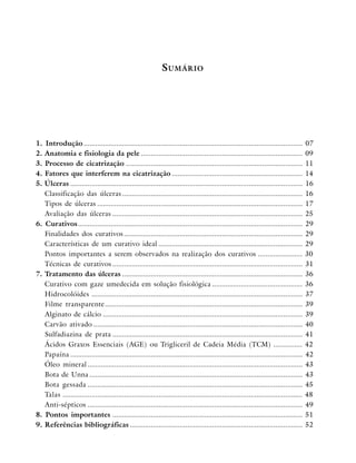 S UMÁRIO

1.
2.
3.
4.
5.

6.

7.

8.
9.

Introdução ..................................................................................................................
Anatomia e fisiologia da pele ....................................................................................
Processo de cicatrização ............................................................................................
Fatores que interferem na cicatrização ....................................................................
Úlceras .........................................................................................................................
Classificação das úlceras ..............................................................................................
Tipos de úlceras ...........................................................................................................
Avaliação das úlceras ...................................................................................................
Curativos.....................................................................................................................
Finalidades dos curativos .............................................................................................
Características de um curativo ideal ...........................................................................
Pontos importantes a serem observados na realização dos curativos .......................
Técnicas de curativos ...................................................................................................
Tratamento das úlceras ..............................................................................................
Curativo com gaze umedecida em solução fisiológica ...............................................
Hidrocolóides ..............................................................................................................
Filme transparente.......................................................................................................
Alginato de cálcio ........................................................................................................
Carvão ativado .............................................................................................................
Sulfadiazina de prata ...................................................................................................
Ácidos Graxos Essenciais (AGE) ou Trigliceril de Cadeia Média (TCM) ...............
Papaína .........................................................................................................................
Óleo mineral ................................................................................................................
Bota de Unna ...............................................................................................................
Bota gessada ................................................................................................................
Talas .............................................................................................................................
Anti-sépticos ................................................................................................................
Pontos importantes ...................................................................................................
Referências bibliográficas ..........................................................................................

07
09
11
14
16
16
17
25
29
29
29
30
31
36
36
37
39
39
40
41
42
42
43
43
45
48
49
51
52

 