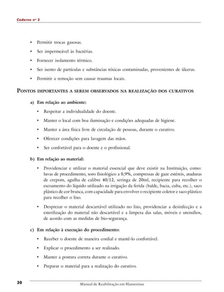 Caderno n o 2

•

Permitir trocas gasosas.

•

Ser impermeável às bactérias.

•

Fornecer isolamento térmico.

•

Ser isento de partículas e substâncias tóxicas contaminadas, provenientes de úlceras.

•

Permitir a remoção sem causar traumas locais.

PONTOS

IMPORTANTES A SEREM OBSERVADOS NA REALIZAÇÃO DOS CURATIVOS

a) Em relação ao ambiente:

•

Respeitar a individualidade do doente.

•

Manter o local com boa iluminação e condições adequadas de higiene.

•

Manter a área física livre de circulação de pessoas, durante o curativo.

•

Oferecer condições para lavagem das mãos.

•

Ser confortável para o doente e o profissional.

b) Em relação ao material:

•

Providenciar e utilizar o material essencial que deve existir na Instituição, como:
luvas de procedimento, soro fisiológico a 0,9%, compressas de gaze estéreis, ataduras
de crepom, agulha de calibre 40/12, seringa de 20ml, recipiente para recolher o
escoamento do líquido utilizado na irrigação da ferida (balde, bacia, cuba, etc.), saco
plástico de cor branca, com capacidade para envolver o recipiente coletor e saco plástico
para recolher o lixo.

•

Desprezar o material descartável utilizado no lixo, providenciar a desinfecção e a
esterilização do material não descartável e a limpeza das salas, móveis e utensílios,
de acordo com as medidas de bio-segurança.

c) Em relação à execução do procedimento:

•
•

Explicar o procedimento a ser realizado.

•

Manter a postura correta durante o curativo.

•

30

Receber o doente de maneira cordial e mantê-lo confortável.

Preparar o material para a realização do curativo.

Manual de Reabilitação em Hanseníase

 