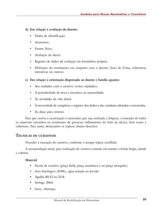 Condutas para Úlceras Neurotróficas e Traumáticas

d) Em relação à avaliação do doente:

•

Dados de identificação.

•

Anamnese.

•

Exame físico.

•

Avaliação da úlcera.

•

Registro de dados da avaliação em formulário próprio.

•

Definição do tratamento em conjunto com o doente (bota de Unna, coberturas
interativas ou outros).

e) Em relação à orientação dispensada ao doente e família quanto:

•

Aos cuidados com o curativo (evitar sujidades).

•

À periodicidade de troca e incentivo ao autocuidado.

•

Às atividades da vida diária.

•

À necessidade de completar o registro dos dados e das condutas adotadas e executadas.

•

Às datas para retorno.

Para que ocorra a cicatrização é necessário que seja realizada a limpeza, a remoção de todos
os materiais estranhos ou resultantes do processo inflamatório do leito da úlcera, bem como a
cobertura. Para tanto, destacamos os tópicos abaixo descritos.

TÉCNICAS DE CURATIVOS
Proceder à execução do curativo, conforme a terapia tópica escolhida.
A recomendação atual, para realização do curativo consiste em manter a ferida limpa, úmida
e coberta.
Material

•

Pacote de curativo (pinça Kelly, pinça anatômica e ou pinça mosquito).

•

Soro fisiológico (0,9%), água tratada ou fervida.

•

Agulha 40/12 ou 25/8.

•

Seringa 20ml.

•

Gaze, chumaço.

Manual de Reabilitação em Hanseníase

31

 