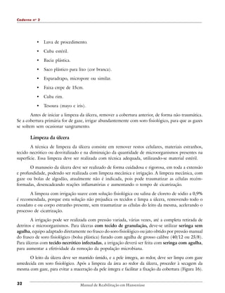 Caderno n o 2

•

Luva de procedimento.

•

Cuba estéril.

•

Bacia plástica.

•

Saco plástico para lixo (cor branca).

•

Esparadrapo, micropore ou similar.

•

Faixa crepe de 15cm.

•

Cuba rim.

•

Tesoura (mayo e iris).

Antes de iniciar a limpeza da úlcera, remover a cobertura anterior, de forma não traumática.
Se a cobertura primária for de gaze, irrigar abundantemente com soro fisiológico, para que as gazes
se soltem sem ocasionar sangramento.

Limpeza da úlcera
A técnica de limpeza da úlcera consiste em remover restos celulares, materiais estranhos,
tecido necrótico ou desvitalizado e na diminuição da quantidade de microorganismos presentes na
superfície. Essa limpeza deve ser realizada com técnica adequada, utilizando-se material estéril.
O manuseio da úlcera deve ser realizado de forma cuidadosa e rigorosa, em toda a extensão
e profundidade, podendo ser realizada com limpeza mecânica e irrigação. A limpeza mecânica, com
gaze ou bolas de algodão, atualmente não é indicada, pois pode traumatizar as células recémformadas, desencadeando reações inflamatórias e aumentando o tempo de cicatrização.
A limpeza com irrigação suave com solução fisiológica ou salina de cloreto de sódio a 0,9%
é recomendada, porque esta solução não prejudica os tecidos e limpa a úlcera, removendo todo o
exsudato e ou corpo estranho presente, sem traumatizar as células do leito da mesma, acelerando o
processo de cicatrização.
A irrigação pode ser realizada com pressão variada, várias vezes, até a completa retirada de
detritos e microorganismos. Para úlceras com tecido de granulação, deve-se utilizar seringa sem
agulha, equipo adaptado diretamente no frasco do soro fisiológico ou jato obtido por pressão manual
do frasco de soro fisiológico (bolsa plástica) furado com agulha de grosso calibre (40/12 ou 25/8).
Para úlceras com tecido necrótico infectadas, a irrigação deverá ser feita com seringa com agulha,
para aumentar a efetividade da remoção da população microbiana.
O leito da úlcera deve ser mantido úmido, e a pele íntegra, ao redor, deve ser limpa com gaze
umedecida em soro fisiológico. Após a limpeza da área ao redor da úlcera, proceder à secagem da
mesma com gaze, para evitar a maceração da pele íntegra e facilitar a fixação da cobertura (Figura 16).
32

Manual de Reabilitação em Hanseníase

 