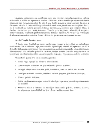 Condutas para Úlceras Neurotróficas e Traumáticas

A crosta, antigamente, era considerada como uma cobertura natural para proteger a úlcera
de bactérias e auxiliar na regeneração epitelial. Entretanto, têm-se notado que úlceras sem crosta
cicatrizam mais rapidamente, além do fato de que fluidos podem se juntar embaixo da crosta e
favorecer a infecção. A crosta também pode interferir na cicatrização, evitando a contração da úlcera.
Ela é constituída de material protéico do tecido desvitalizado, composto por colágeno, fibrina e
elastina, caracterizado pela coloração amarela. Também pode ser grossa, endurecida, de cor preta,
cinza ou marrom, constituída predominantemente de tecido necrótico. O processo de epitelização
de úlceras com curativos oclusivos é mais eficiente do que com as mantidas descobertas.

6.4.4. Fixação de coberturas
A fixação tem a finalidade de manter a cobertura e proteger a úlcera. Pode ser realizada por
enfaixamento com ataduras de crepe, fitas adesivas, esparadrapo, adesivos microporosos, ou faixas
de tecidos de largura e comprimento variáveis, geralmente enroladas, empregadas sobre determinadas
áreas do corpo. São indicadas para fixar curativos, exercer pressão, controlar sangramento e ou
hemorragia, imobilizar um membro, aquecer segmentos corporais e proporcionar conforto ao doente.
Os cuidados que se deve ter na sua utilização são:

•

Evitar rugas e pregas ao realizar o procedimento.

•

Apoiar sempre o membro em que está sendo aplicado a atadura.

•

Proteger sempre as úlceras com gazes, compressas, antes de aplicar uma atadura.

•

Não apertar demais a atadura, devido ao risco de gangrena, por falta de circulação.

•

Exercer pressão uniforme.

•

Iniciar o enfaixamento sempre, no sentido distal para o proximal para evitar garroteamento
do membro.

•

Observar sinais e sintomas de restrição circulatória: palidez, eritema, cianose,
formigamento, insensibilidade ou dor, edema e esfriamento da área.

Manual de Reabilitação em Hanseníase

35

 