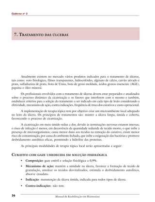 Caderno n o 2

7. TRATAMENTO DAS ÚLCERAS

Atualmente existem no mercado vários produtos indicados para o tratamento de úlceras,
tais como: soro fisiológico, filmes transparentes, hidrocolóides, alginato de cálcio, carvão ativado e
prata, sulfadiazina de prata, bota de Unna, bota de gesso moldada, ácidos graxos essenciais (AGE),
papaína e óleo mineral.
Os profissionais envolvidos com o tratamento de úlceras devem estar preparados e atualizados
sobre o processo dinâmico da cicatrização e os fatores que interferem com o mesmo e também,
estabelecer critérios para a seleção do tratamento a ser indicado em cada tipo de lesão considerando a
efetividade, mecanismo de ação, contra indicações, freqüência de troca dos curativos e custo operacional.
A implementação de terapia tópica tem por objetivo criar um microambiente local adequado
no leito da úlcera. Os princípios de tratamentos são: manter a úlcera limpa, úmida e coberta,
favorecendo o processo de cicatrização.
A cicatrização em meio úmido reduz a dor, devido às terminações nervosas estarem imersas;
o risco de infecção é menor, em decorrência da quantidade reduzida de tecido morto, o que inibe a
presença de microorganismos; causa menor dano aos tecidos na remoção do curativo; existe menor
risco de contaminação, por causa do ambiente fechado, que inibe a oxigenação das bactérias e promove
desbridamento autolítico eficaz, permitindo a hidrólise das proteínas.
As principais modalidades de terapia tópica local serão apresentadas a seguir:

CURATIVO COM GAZE UMEDECIDA EM SOLUÇÃO FISIOLÓGICA
•
•

Mecanismo de ação: mantém a umidade na úlcera, favorece a formação de tecido de
granulação, amolece os tecidos desvitalizados, estimula o desbridamento autolítico,
absorve exsudato.

•

Indicação: manutenção da úlcera úmida, indicada para todos tipos de úlcera.

•
36

Composição: gaze estéril e solução fisiológica a 0,9%.

Contra-indicações: não tem.

Manual de Reabilitação em Hanseníase

 