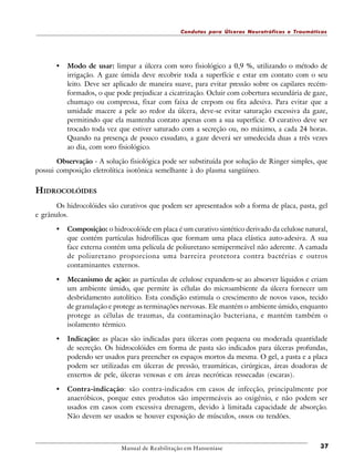 Condutas para Úlceras Neurotróficas e Traumáticas

•

Modo de usar: limpar a úlcera com soro fisiológico a 0,9 %, utilizando o método de
irrigação. A gaze úmida deve recobrir toda a superfície e estar em contato com o seu
leito. Deve ser aplicado de maneira suave, para evitar pressão sobre os capilares recémformados, o que pode prejudicar a cicatrização. Ocluir com cobertura secundária de gaze,
chumaço ou compressa, fixar com faixa de crepom ou fita adesiva. Para evitar que a
umidade macere a pele ao redor da úlcera, deve-se evitar saturação excessiva da gaze,
permitindo que ela mantenha contato apenas com a sua superfície. O curativo deve ser
trocado toda vez que estiver saturado com a secreção ou, no máximo, a cada 24 horas.
Quando na presença de pouco exsudato, a gaze deverá ser umedecida duas a três vezes
ao dia, com soro fisiológico.

Observação - A solução fisiológica pode ser substituída por solução de Ringer simples, que
possui composição eletrolítica isotônica semelhante à do plasma sangüíneo.

HIDROCOLÓIDES
Os hidrocolóides são curativos que podem ser apresentados sob a forma de placa, pasta, gel
e grânulos.

•

Composição: o hidrocolóide em placa é um curativo sintético derivado da celulose natural,
que contém partículas hidrofílicas que formam uma placa elástica auto-adesiva. A sua
face externa contém uma película de poliuretano semipermeável não aderente. A camada
de poliuretano proporciona uma barreira protetora contra bactérias e outros
contaminantes externos.

•

Mecanismo de ação: as partículas de celulose expandem-se ao absorver líquidos e criam
um ambiente úmido, que permite às células do microambiente da úlcera fornecer um
desbridamento autolítico. Esta condição estimula o crescimento de novos vasos, tecido
de granulação e protege as terminações nervosas. Ele mantém o ambiente úmido, enquanto
protege as células de traumas, da contaminação bacteriana, e mantém também o
isolamento térmico.

•

Indicação: as placas são indicadas para úlceras com pequena ou moderada quantidade
de secreção. Os hidrocolóides em forma de pasta são indicados para úlceras profundas,
podendo ser usados para preencher os espaços mortos da mesma. O gel, a pasta e a placa
podem ser utilizadas em úlceras de pressão, traumáticas, cirúrgicas, áreas doadoras de
enxertos de pele, úlceras venosas e em áreas necróticas ressecadas (escaras).

•

Contra-indicação: são contra-indicados em casos de infecção, principalmente por
anaeróbicos, porque estes produtos são impermeáveis ao oxigênio, e não podem ser
usados em casos com excessiva drenagem, devido à limitada capacidade de absorção.
Não devem ser usados se houver exposição de músculos, ossos ou tendões.

Manual de Reabilitação em Hanseníase

37

 
