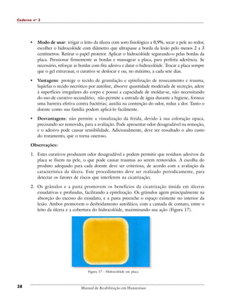 Caderno n o 2

•

Modo de usar: irrigar o leito da úlcera com soro fisiológico a 0,9%, secar a pele ao redor,
escolher o hidrocolóide com diâmetro que ultrapasse a borda da lesão pelo menos 2 a 3
centímetros. Retirar o papel protetor. Aplicar o hidrocolóide segurando-o pelas bordas da
placa. Pressionar firmemente as bordas e massagear a placa, para perfeita aderência. Se
necessário, reforçar as bordas com fita adesiva e datar o hidrocolóide. Trocar a placa sempre
que o gel extravasar, o curativo se deslocar e ou, no máximo, a cada sete dias.

•

Vantagens: protege o tecido de granulação e epitelização de ressecamento e trauma,
liqüefaz o tecido necrótico por autólise, absorve quantidade moderada de secreção, adere
à superfícies irregulares do corpo e possui a capacidade de moldar-se, não necessitando
do uso de curativo secundário; não permite a entrada de água durante a higiene, fornece
uma barreira efetiva contra bactérias; auxilia na contenção do odor, reduz a dor. Tanto o
doente como sua família podem aplicá-lo facilmente.

•

Desvantagens: não permite a visualização da ferida, devido à sua coloração opaca,
precisando ser removido, para a avaliação. Pode apresentar odor desagradável na remoção,
e o adesivo pode causar sensibilidade. Adicionalmente, deve ser ressaltado o alto custo
do tratamento, que o torna oneroso.

Observações:
1. Estes curativos produzem odor desagradável e podem permitir que resíduos adesivos da
placa se fixem na pele, o que pode causar traumas ao serem removidos. A escolha do
produto adequado para cada doente deve ser criteriosa, de acordo com a avaliação da
característica da úlcera. Este procedimento deve ser realizado periodicamente, para
detectar os fatores de riscos que interferem na cicatrização.
2. Os grânulos e a pasta promovem os benefícios da cicatrização úmida em úlceras
exsudativas e profundas, facilitando a epitelização. Os grânulos agem principalmente na
absorção do excesso do exsudato, e a pasta preenche o espaço existente no interior da
lesão. Ambos promovem o desbridamento autolítico, com a camada de contato, entre o
leito da úlcera e a cobertura do hidrocolóide, maximizando sua ação (Figura 17).

Figura 17 - Hidrocolóide em placa.

38

Manual de Reabilitação em Hanseníase

 