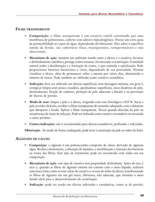 Condutas para Úlceras Neurotróficas e Traumáticas

FILME TRANSPARENTE
•

Composição: o filme transparente é um curativo estéril constituído por uma
membrana de poliuretano, coberto com adesivo hipoalergênico. Possui um certo grau
de permeabilidade ao vapor de água, dependendo do fabricante. Não adere à superfície
úmida da ferida; são coberturas finas, transparentes, semipermeáveis e não
absorventes.

•

Mecanismo de ação: mantém um ambiente úmido entre a úlcera e o curativo, favorece
o desbridamento autolítico, protege contra traumas, favorecendo a cicatrização. A umidade
natural reduz a desidratação e a formação de crosta, o que estimula a epitelização. Pode
proporcionar barreiras bacterianas e virais, dependendo de sua porosidade. Permite
visualizar a úlcera, além de permanecer sobre a mesma por vários dias, diminuindo o
número de trocas. Pode também ser utilizado como curativo secundário.

•

Indicação: deve ser utilizado em úlceras superficiais com drenagem mínima, em grau I,
cirúrgicas limpas com pouco exsudato, queimaduras superficiais, áreas doadoras de pele,
dermoabrasão, fixação de catéteres, proteção da pele adjacente a fístulas e na prevenção
de úlceras de pressão.

•

Modo de usar: limpar a pele e a úlcera, irrigando com soro fisiológico a 0,9 %. Secar a
pele ao redor da lesão, escolher o filme transparente do tamanho adequado, com o diâmetro
que ultrapasse a borda. Aplicar a filme transparente. Trocar quando descolar da pele ou
em presença de sinais de infecção. Pode ser utilizado como curativo secundário ou associado
a outro produto.

•

Contra-indicações: não é recomendado para úlceras exsudativas, profundas e infectadas.

Observação - Se usado de forma inadequada, pode levar à maceração da pele ao redor da lesão.

ALGINATO DE CÁLCIO
•

Composição: o alginato é um polissacarídeo composto de cálcio, derivado de algumas
algas. Realiza a hemostasia, a absorção de líquidos, a imobilização e retenção das bactérias
na trama das fibras. Este tipo de tratamento pode ser encontrado com sódio em sua
composição.

•

Mecanismo de ação: este tipo de curativo tem propriedade desbridante. Antes do uso, é
seco e, quando as fibras de alginato entram em contato com o meio líquido, realizam
uma troca iônica entre os íons cálcio do curativo e os íons de sódio da úlcera, transformando
as fibras de alginato em um gel suave, fibrinoso, não aderente, que mantém o meio
úmido ideal para o desenvolvimento da cicatrização.

•

Indicação: pode ser usado em úlceras infectadas e exsudativas, como as de pressão,

Manual de Reabilitação em Hanseníase

39

 