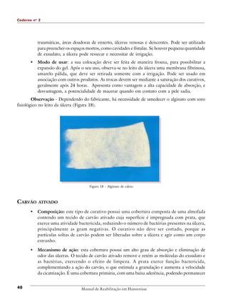 Caderno n o 2

traumáticas, áreas doadoras de enxerto, úlceras venosas e deiscentes. Pode ser utilizado
para preencher os espaços mortos, como cavidades e fístulas. Se houver pequena quantidade
de exsudato, a úlcera pode ressecar e necessitar de irrigação.

•

Modo de usar: a sua colocação deve ser feita de maneira frouxa, para possibilitar a
expansão do gel. Após o seu uso, observa-se no leito da úlcera uma membrana fibrinosa,
amarelo pálida, que deve ser retirada somente com a irrigação. Pode ser usado em
associação com outros produtos. As trocas devem ser mediante a saturação dos curativos,
geralmente após 24 horas. Apresenta como vantagem a alta capacidade de absorção, e
desvantagem, a potencialidade de macerar quando em contato com a pele sadia.

Observação - Dependendo do fabricante, há necessidade de umedecer o alginato com soro
fisiológico no leito da úlcera (Figura 18).

Figura 18 - Alginato de cálcio.

CARVÃO

ATIVADO

•

•

40

Composição: este tipo de curativo possui uma cobertura composta de uma almofada
contendo um tecido de carvão ativado cuja superfície é impregnada com prata, que
exerce uma atividade bactericida, reduzindo o número de bactérias presentes na úlcera,
principalmente as gram negativas. O curativo não deve ser cortado, porque as
partículas soltas de carvão podem ser liberadas sobre a úlcera e agir como um corpo
estranho.
Mecanismo de ação: esta cobertura possui um alto grau de absorção e eliminação de
odor das úlceras. O tecido de carvão ativado remove e retém as moléculas do exsudato e
as bactérias, exercendo o efeito de limpeza. A prata exerce função bactericida,
complementando a ação do carvão, o que estimula a granulação e aumenta a velocidade
da cicatrização. É uma cobertura primária, com uma baixa aderência, podendo permanecer

Manual de Reabilitação em Hanseníase

 