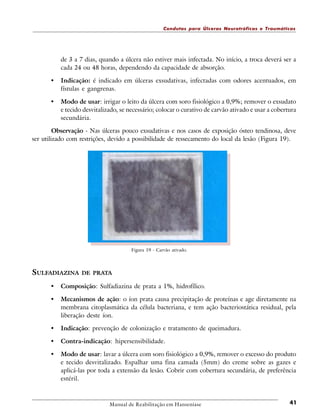 Condutas para Úlceras Neurotróficas e Traumáticas

de 3 a 7 dias, quando a úlcera não estiver mais infectada. No início, a troca deverá ser a
cada 24 ou 48 horas, dependendo da capacidade de absorção.

•

Indicação: é indicado em úlceras exsudativas, infectadas com odores acentuados, em
fístulas e gangrenas.

•

Modo de usar: irrigar o leito da úlcera com soro fisiológico a 0,9%; remover o exsudato
e tecido desvitalizado, se necessário; colocar o curativo de carvão ativado e usar a cobertura
secundária.

Observação - Nas úlceras pouco exsudativas e nos casos de exposição ósteo tendinosa, deve
ser utilizado com restrições, devido a possibilidade de ressecamento do local da lesão (Figura 19).

Figura 19 - Carvão ativado.

SULFADIAZINA

DE PRATA

•

Composição: Sulfadiazina de prata a 1%, hidrofílico.

•

Mecanismos de ação: o íon prata causa precipitação de proteínas e age diretamente na
membrana citoplasmática da célula bacteriana, e tem ação bacteriostática residual, pela
liberação deste íon.

•

Indicação: prevenção de colonização e tratamento de queimadura.

•

Contra-indicação: hipersensibilidade.

•

Modo de usar: lavar a úlcera com soro fisiológico a 0,9%, remover o excesso do produto
e tecido desvitalizado. Espalhar uma fina camada (5mm) do creme sobre as gazes e
aplicá-las por toda a extensão da lesão. Cobrir com cobertura secundária, de preferência
estéril.

Manual de Reabilitação em Hanseníase

41

 