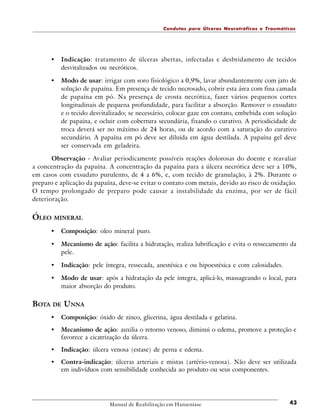 Condutas para Úlceras Neurotróficas e Traumáticas

•

Indicação: tratamento de úlceras abertas, infectadas e desbridamento de tecidos
desvitalizados ou necróticos.

•

Modo de usar: irrigar com soro fisiológico a 0,9%, lavar abundantemente com jato de
solução de papaína. Em presença de tecido necrosado, cobrir esta área com fina camada
de papaína em pó. Na presença de crosta necrótica, fazer vários pequenos cortes
longitudinais de pequena profundidade, para facilitar a absorção. Remover o exsudato
e o tecido desvitalizado; se necessário, colocar gaze em contato, embebida com solução
de papaína, e ocluir com cobertura secundária, fixando o curativo. A periodicidade de
troca deverá ser no máximo de 24 horas, ou de acordo com a saturação do curativo
secundário. A papaína em pó deve ser diluída em água destilada. A papaína gel deve
ser conservada em geladeira.

Observação - Avaliar periodicamente possíveis reações dolorosas do doente e reavaliar
a concentração da papaína. A concentração da papaína para a úlcera necrótica deve ser a 10%,
em casos com exsudato purulento, de 4 a 6%, e, com tecido de granulação, à 2%. Durante o
preparo e aplicação da papaína, deve-se evitar o contato com metais, devido ao risco de oxidação.
O tempo prolongado de preparo pode causar a instabilidade da enzima, por ser de fácil
deterioração.

ÓLEO MINERAL
•

Composição: oleo mineral puro.

•

Mecanismo de ação: facilita a hidratação, realiza lubrificação e evita o ressecamento da
pele.

•

Indicação: pele íntegra, ressecada, anestésica e ou hipoestésica e com calosidades.

•

Modo de usar: após a hidratação da pele íntegra, aplicá-lo, massageando o local, para
maior absorção do produto.

BOTA DE UNNA
•

Composição: óxido de zinco, glicerina, água destilada e gelatina.

•

Mecanismo de ação: auxilia o retorno venoso, diminui o edema, promove a proteção e
favorece a cicatrização da úlcera.

•

Indicação: úlcera venosa (estase) de perna e edema.

•

Contra-indicação: úlceras arteriais e mistas (artério-venosa). Não deve ser utilizada
em indivíduos com sensibilidade conhecida ao produto ou seus componentes.

Manual de Reabilitação em Hanseníase

43

 