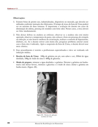 Caderno n o 2

Observações:
1. Existem botas de pronto uso, industrializadas, disponíveis no mercado, que deverão ser
utilizadas conforme instrução dos fabricantes. O tempo de troca da bota de Unna poderá
ser no máximo de duas semanas. É importante a avaliação do doente em casos de
diminuição de edema, presença de exsudato com forte odor. Nesses casos, a troca deverá
ser feita imediatamente.
2. Não deixar dobras na atadura ao enfaixar; observar se a atadura não está muito
apertada; observar a temperatura da pasta; não colocar a bota em presença de erisipela
ou infecção; se não houver melhora da cicatrização, realizar o controle de hipertensão,
diabetes, etc. Se o doente estiver com muita dor, pesquisar problema arterial (neste
caso a bota não é indicada). Após a suspensão da bota de Unna, o doente deverá usar
meia elástica.
3. Esse procedimento é restrito a profissionais especializados e deve ser realizado sob
indicação médica.

•

Receita da bota de Unna: 100g de gelatina em pó, sem sabor e cor; 350ml de água
destilada; 100g de óxido de zinco e 400g de glicerina.

•

Modo de preparo: misturar a água destilada e a gelatina. Derreter a gelatina em banhomaria (não deixar ferver), misturar a glicerina e o óxido de zinco. Juntar a gelatina em
banho-maria (Figura 20).

Figura 20 - Técnica de aplicação
da Bota de Unna.

44

Manual de Reabilitação em Hanseníase

 