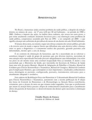 A PRESENTAÇÃO

No Brasil, a hanseníase ainda constitui problema de saúde pública, a despeito da redução
drástica no número de casos - de 17 para 4,32 por 10 mil habitantes - no período de 1985 a
2001. Embora o impacto das ações, no âmbito dessa endemia, não ocorra em curto prazo, o
país reúne atualmente condições altamente favoráveis para a sua eliminação como problema de
saúde pública, compromisso assumido pelo País em 1991 - a ser cumprido até 2005 - e que
significa alcançar um coeficiente de prevalência de menos de um doente em cada 10 mil habitantes.
O alcance dessa meta, no entanto, requer um esforço conjunto dos setores público, privado
e do terceiro setor de modo a superar fatores que dificultam uma ação decisiva sobre a doença,
entre os quais o diagnóstico e o tratamento tardios dos pacientes, gerando pacientes com
deformidades, mesmo após a cura da doença.
É no contexto da eliminação da hanseníase, que há a necessidade em se valorizar a
assistência integral à saúde de grupo de pacientes que, por diversos motivos, necessitam de
uma atenção mais especializada buscando prevenir adequadamente uma deformidade e/ou evitar
sua piora ou até mesmo tratar uma eventual incapacidade física já instalada. É atento a essa
necessidade que o Ministério da Saúde, por intermédio da Secretaria de Políticas de Saúde
lança uma série de quatro Manuais: Manual de Adaptações de Palmilhas e Calçados, Manual de
Condutas para Úlceras Neurotróficas e Traumáticas, Manual de Cirurgias e Manual de Condutas
para Complicações Oculares, que contemplam os mais importantes e atualizados conhecimentos
nessa abordagem ao paciente, configurando, portanto, instrumentos relevantes para o
atendimento adequado e resolutivo.
Este caderno de Reabilitação Física em Hanseníase no 2 denominado Manual de Condutas
para Úlceras Neurotróficas e Traumáticas, juntamente com a recente publicação da 3a edição
dos Guias de Controle da Hanseníase e de Dermatologia na Atenção Básica contribuirão,
certamente, para o alcance da meta em que estamos todos engajados, visto que os profissionais
que atuam na atenção básica passam a dispor de conhecimentos atualizados para o atendimento
efetivo do paciente de hanseníase e o desenvolvimento das demais ações necessárias à eliminação
da doença.
Claúdio Duarte da Fonseca
Secretário de Políticas de Saúde

 