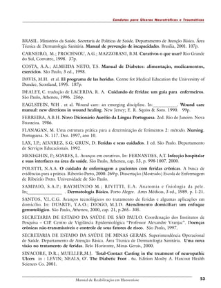 Condutas para Úlceras Neurotróficas e Traumáticas

BRASIL. Ministério da Saúde. Secretaria de Políticas de Saúde. Departamento de Atenção Básica. Área
Técnica de Dermatologia Sanitária. Manual de prevenção de incapacidades. Brasília, 2001. 107p.
CARNEIRO, M.; PROCHNOU, A.G.; MAZZORANI, B.M. Curativos o que usar? Rio Grande
do Sul, Convatec, 1998. 37p.
COSTA, A.A.; ALMEIDA NETO, T.S. Manual de Diabetes: alimentação, medicamentos,
exercícios. São Paulo, 3 ed., 1998.
DAVIS, M.H. et al. El programa de las heridas. Centre fot Medical Education the Universitry of
Dundee, Scottland, 1995. 187p.
DEALEY, C. tradução de LACERDA, R. A. Cuidando de feridas: um guia para enfermeiros.
São Paulo, Atheneu, 1996. 256p.
EAGLSTEIN, W.H . et al. Wound care: an emerging discipline. In:___________. Wound care
manual: new diretions in wound healing. New Jersey; E. R. Squiss & Sons. 1990. 99p.
FERREIRA, A.B.H. Novo Dicionário Aurélio da Língua Portuguesa. 2ed. Rio de Janeiro. Nova
Fronteira. 1986.
FLANAGAN, M. Uma estrutura prática para a determinação de ferimentos 2: método. Nursing.
Portuguesa. N. 117. Dez. 1997, ano 10.
LAX, I.P.; ALVAREZ, S.G; GRUN, D. Feridas e seus cuidados. 1 ed. São Paulo. Departamento
de Serviços Educacionais. 1992.
MENEGHIN, P.; SOARES, L. Avanços em curativos. In: FERNANDES, A.T. Infecção hospitalar
e suas interfaces na área da saúde. São Paulo, Atheneu, cap. 53, p. 998-1007. 2000.
POLETTI, N.A.A. O cuidado de enfermagem a pacientes com feridas crônicas. A busca de
evidências para a prática. Ribeirão Preto, 2000. 269 p. Dissertação (Mestrado) Escola de Enfermagem
de Ribeirão Preto. Universidade de São Paulo.
SA M PAIO, S.A.P.; RAYMUNDO M.; RIVITTI, E.A. Anatomia e fisiologia da pele.
In;________________ . Dermatologia Básica. Porto Alegre. Artes Médicas, 3 ed., 1989. p. 1-21.
SANTOS, V
.L.C.G. Avanços tecnológicos no tratamento de feridas e algumas aplicações em
domicílio. In: DUARTE, Y.A.O.; DIOGO, M.J.D. Atendimento domiciliar: um enfoque
gerontológico. São Paulo, Atheneu, 2000, cap. 21, p.265– 305.
SECRETARIA DE ESTADO DA SAÚDE DE SÃO PAULO. Coordenação dos Institutos de
Pesquisa – CIP. Centro de Vigilância Epidemiológica “Professor Alexandre Vranjac”. Doenças
crônicas não-transmissíveis e controle de seus fatores de risco. São Paulo, 1997.
SECRETARIA DE ESTADO DA SAÚDE DE MINAS GERAIS. Superintendência Operacional
de Saúde. Departamento de Atenção Básica. Área Técnica de Dermatologia Sanitária. Uma nova
visão no tratamento de feridas. Belo Horizonte, Minas Gerais, 2000.
SINACORE, D.R.; MUELLER,M.J. Total-Contact Casting in the treatment of neuropathic
Ulcers in : LEVIN; NEALS, O’. The Diabetic Foot . 6a. Edition Mosby A. Harcout Health
Sciences Co. 2001.

Manual de Reabilitação em Hanseníase

53

 