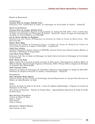 Condutas para Úlceras Neurotróficas e Traumáticas

E QUIPE

DE

REALIZAÇÃO

C OORDENAÇÃO
Carmem Silvia de Campos Almeida Vieira
Enfermeira; Profa. Colaboradora do Depto. de Enfermagem da Universidade de Taubaté - Taubaté/SP
EQUIPE DE ELABORAÇÃO
Carmem Silvia de Campos Almeida Vieira
Enfermeira do Ambulatório Regional de Especialidades de Taubaté/SP. DIR XXIV e Profa. Colaboradora
do Depto. de Enfermagem da Universidade de Taubaté - Taubaté/SP e Mestre do Depto de Enfermagem da
Faculdade de Ciências Médicas da UNICAMP
Eni da Silveira Batalha de Magalhães
Enfermeira da Área Técnica de Hanseníase da Secretaria de Saúde do Estado de Minas Gerais - Belo
Horizonte/MG
Helena Maria Bajay
Enfermeira da Unidade de Emergência Clínica e Cirúrgica do Trauma do Hospital das Clínicas da
Universidade Estadual de Campinas (UNICAMP) - Campinas/SP
Linda Faye Lehman
Terapêuta Ocuapcional, Assessora Técnica da ATDS/MS; Assessora Técnica para American Leprosy Missions na
Prevenção e Reabilitação de Incapacidades
Lúcia Maria Frazão Helene
Enfermeira, Profa. Dra. do Depto de Enfermagem em Saúde Coletiva da Escola de Enfermagem da Universidade
de São Paulo/SP
Pedro Donati do Prado
Médico Analista III da Secretaria de Saúde do Estado de Minas Gerais. Chefe Regional de Auditoria Médica da
DRS de Ituiutaba. Responsável pelo Programa de Hanseníase, AIDS e Doenças Infecto-contagiosas do Município
de Gurinhatã, Belo Horizonte/MG
Sônia Lourenço Cortez
Enfermeira do Núcleo de Enfermagem do Ambulatório Regional de Especialidades de Taubaté da DIR XXIV;
Enfermeira do Hospital Universitário de Taubaté e Estomaterapeuta - Taubaté/SP
COLABORAÇÃO
Maria Bernadete Rocha Moreira
Assessora Técnica da Área Técnica de Dermatologia Sanitária/Departamento de Atenção Básica/Secretaria de
Políticas de Saúde/Ministério da Saúde
A POIO
Secretaria de Estado da Saúde de São Paulo - Centro de Vigilância Epidemiológica / Programa de Controle de
Hanseníase de São Paulo
Área Técnica de Hanseníase - Diretoria de Atenção Básica - Superintendência Operacional de Saúde do Estado
de Minas Gerais
DOCUMENTAÇÃO FOTOGRÁFICA
Cortesia de Helena M. Bajay
Sonia L. Cortez
Pedro Donati
Linda F. Lehman
EDITORAÇÃO E PROJETO GRÁFICO
Edite Damásio da Silva

Manual de Reabilitação em Hanseníase

55

 