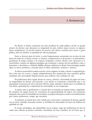Condutas para Úlceras Neurotróficas e Traumáticas

1. INTRODUÇÃO

No Brasil, as feridas constituem um sério problema de saúde pública, devido ao grande
número de doentes com alterações na integridade da pele, embora sejam escassos os registros
desses atendimentos. O elevado número de pessoas com úlceras contribui para onerar o gasto
público, além de interferir na qualidade de vida da população.
Entre os diversos tipos de lesões, as mais freqüentemente encontradas nos serviços da rede
básica de saúde são as úlceras venosas, as arteriais, as hipertensivas, as de pressão e as neurotróficas,
geralmente de longa evolução e de resposta terapêutica variável. Dentre estas, destacam-se as
neurotróficas, comuns em algumas patologias que acometem o sistema nervoso periférico, como a
hanseníase, o alcoolismo e o diabetes Mellitus, doenças endêmicas no Brasil. Estas patologias podem
afetar os nervos periféricos, causando danos às fibras autônomas, sensitivas e motoras.
As úlceras neurotróficas podem acarretar vários estigmas, levando o doente à marginalização.
Para evitar que isso ocorra, a equipe multiprofissional deve propiciar-lhe uma assistência global,
atendendo suas necessidades biopsicossociais, para melhorar suas condições de vida.
Os profissionais dessa equipe devem ser coesos, valorizar a diversidade de papéis em busca
da integralidade do doente, para garantir a sua adesão ao tratamento, enfatizando que a sua
participação no processo de cura é essencial. Devem, ainda, estimular o doente para as atividades da
vida diária, apontando-lhe a importância do autocuidado na sua recuperação.
A relação entre os profissionais e o doente deve ser baseada em respeito mútuo e dignidade.
Os membros da equipe devem ter consciência da responsabilidade de indicar um tratamento
adequado, bem como ter humildade em reconhecer as próprias limitações e realizar encaminhamentos
para outros profissionais, sempre que necessário.
A assistência ao doente deve estar voltada para a prevenção e tratamento da doença, quando
esta já estiver instalada, buscando orientar as atividades de autocuidado em busca da melhoria da
qualidade de vida.
O avanço tecnológico, que disponibiliza novas terapias, exige dos profissionais da área da
saúde uma reflexão da prática realizada, consolidada em base científica, de tal forma que se

Manual de Reabilitação em Hanseníase

7

 