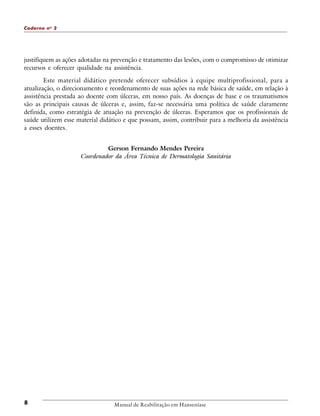 Caderno n o 2

justifiquem as ações adotadas na prevenção e tratamento das lesões, com o compromisso de otimizar
recursos e oferecer qualidade na assistência.
Este material didático pretende oferecer subsídios à equipe multiprofissional, para a
atualização, o direcionamento e reordenamento de suas ações na rede básica de saúde, em relação à
assistência prestada ao doente com úlceras, em nosso país. As doenças de base e os traumatismos
são as principais causas de úlceras e, assim, faz-se necessária uma política de saúde claramente
definida, como estratégia de atuação na prevenção de úlceras. Esperamos que os profissionais de
saúde utilizem esse material didático e que possam, assim, contribuir para a melhoria da assistência
a esses doentes.
Gerson Fernando Mendes Pereira
Coordenador da Área Técnica de Dermatologia Sanitária

8

Manual de Reabilitação em Hanseníase

 