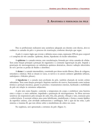 Condutas para Úlceras Neurotróficas e Traumáticas

2. ANATOMIA E FISIOLOGIA DA PELE

Para os profissionais realizarem uma assistência adequada aos doentes com úlceras, deve-se
conhecer as camadas da pele e o processo de cicatrização, conforme descrição que segue.
A pele é o maior órgão que reveste e delimita nosso corpo, representa 15% do peso corporal
e é composta de três camadas: epiderme, derme, hipoderme ou tecido subcutâneo.
A epiderme é a camada externa, sem vascularização, formada por várias camadas de células.
Tem como função principal a proteção do organismo e a constante regeneração da pele. Impede a
penetração de microorganismos ou substâncias químicas destrutivas, absorve radiação ultravioleta
do sol e previne as perdas de fluídos e eletrólitos.
A derme é a camada intermediária, constituída por denso tecido fibroso, fibras de colágeno,
reticulares e elásticas. Nela se situam os vasos, os nervos e os anexos cutâneos (glândulas sebáceas,
sudoríparas e folículos pilosos).
A hipoderme é a camada mais profunda da pele, também chamada de tecido celular
subcutâneo. Tem como função principal o depósito nutritivo de reserva, funcionando como isolante
térmico e proteção mecânica, quanto às pressões e traumatismos externos, facilitando a mobilidade
da pele em relação às estruturas subjacentes.
A pele tem como funções: controlar a temperatura do corpo e estabelecer uma barreira
entre o corpo e o meio ambiente, impedindo a penetração de microrganismos. As fibras nervosas
sensitivas são responsáveis pela sensação de calor, frio, dor, pressão, vibração e tato, essenciais para
a sobrevivência. A secreção sebácea atua como lubrificante, emulsificante, e forma o manto lipídico
da superfície cutânea, com atividade antibacteriana e antifúngica. Sob a ação da luz solar, a pele
sintetiza a vitamina D, que tem efeitos sobre o metabolismo do cálcio nos ossos.
Na seqüência, será apresentada a estrutura da pele (Figura 1).

Manual de Reabilitação em Hanseníase

9

 