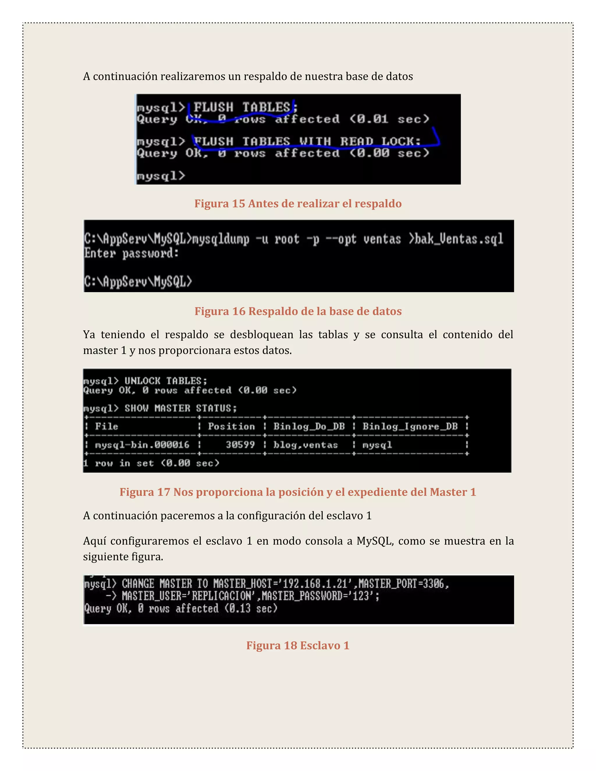 A continuación realizaremos un respaldo de nuestra base de datos




                     Figura 15 Antes de realizar el respaldo




                     Figura 16 Respaldo de la base de datos
Ya teniendo el respaldo se desbloquean las tablas y se consulta el contenido del
master 1 y nos proporcionara estos datos.




       Figura 17 Nos proporciona la posición y el expediente del Master 1

A continuación paceremos a la configuración del esclavo 1

Aquí configuraremos el esclavo 1 en modo consola a MySQL, como se muestra en la
siguiente figura.




                                Figura 18 Esclavo 1
 