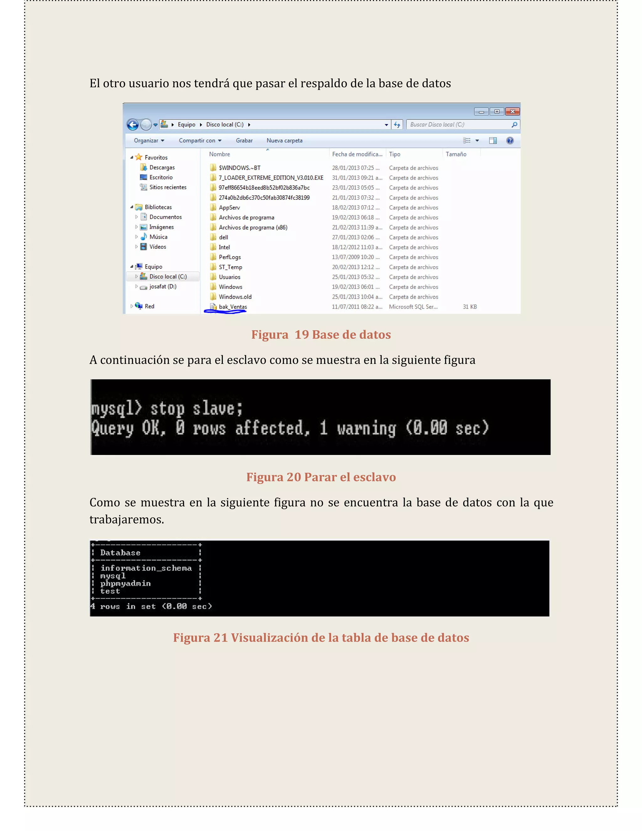 El otro usuario nos tendrá que pasar el respaldo de la base de datos




                              Figura 19 Base de datos

A continuación se para el esclavo como se muestra en la siguiente figura




                             Figura 20 Parar el esclavo

Como se muestra en la siguiente figura no se encuentra la base de datos con la que
trabajaremos.




               Figura 21 Visualización de la tabla de base de datos
 