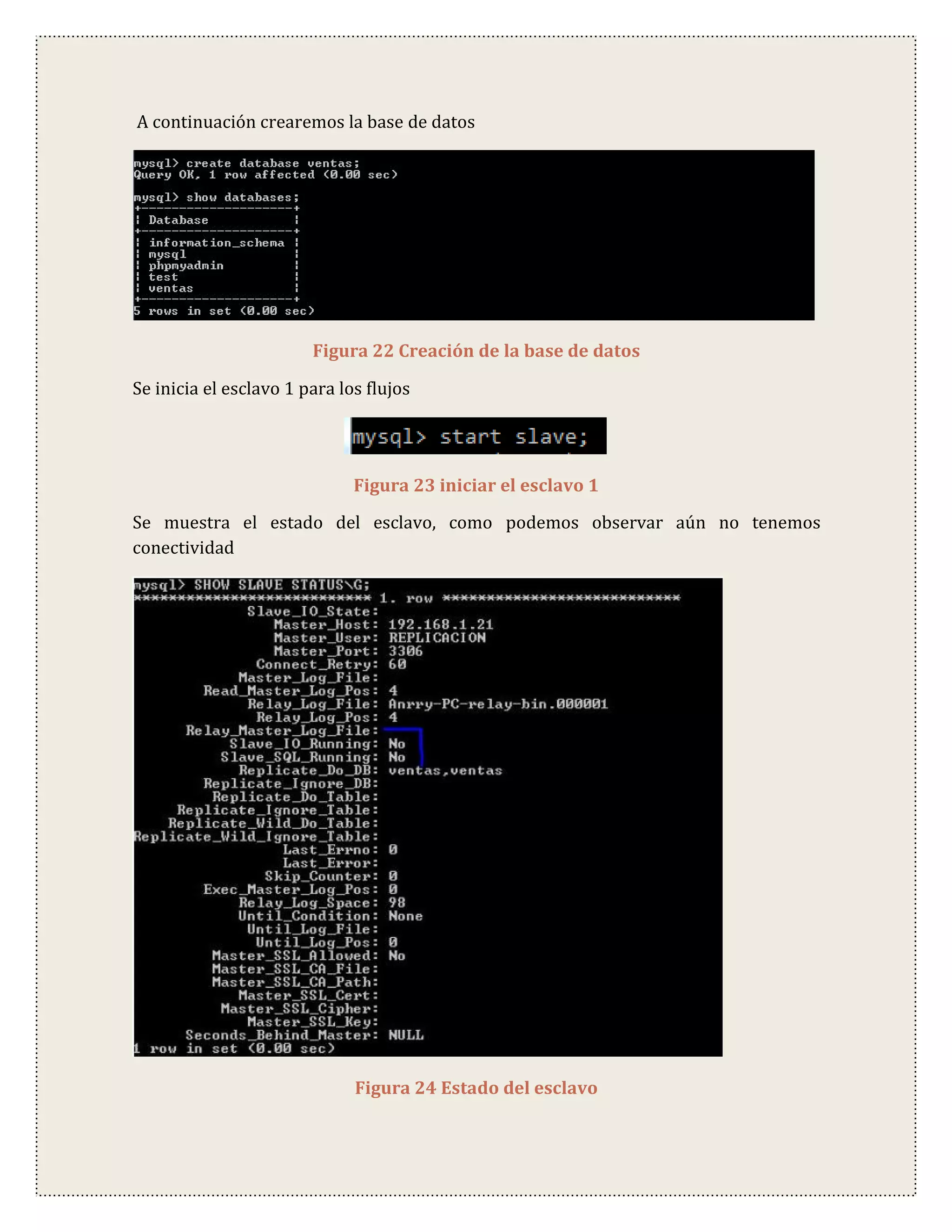 A continuación crearemos la base de datos




                        Figura 22 Creación de la base de datos

Se inicia el esclavo 1 para los flujos




                              Figura 23 iniciar el esclavo 1
Se muestra el estado del esclavo, como podemos observar aún no tenemos
conectividad




                              Figura 24 Estado del esclavo
 