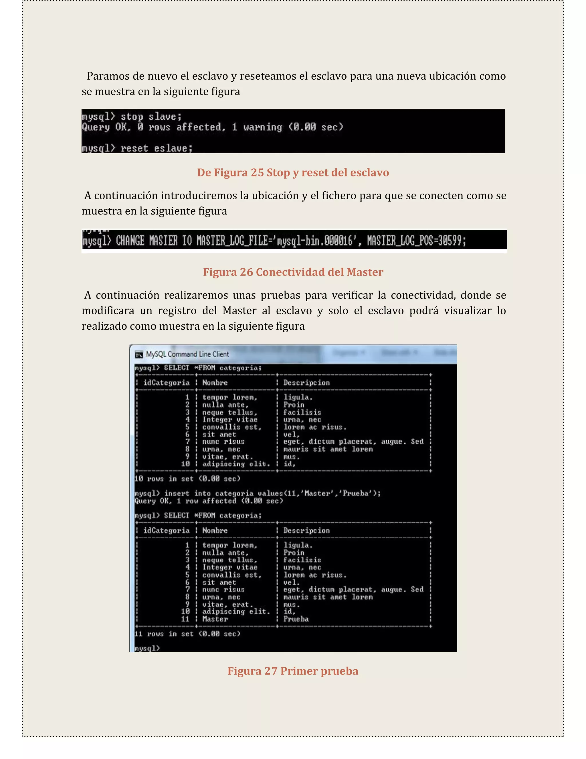 Paramos de nuevo el esclavo y reseteamos el esclavo para una nueva ubicación como
se muestra en la siguiente figura




                      De Figura 25 Stop y reset del esclavo
A continuación introduciremos la ubicación y el fichero para que se conecten como se
muestra en la siguiente figura




                       Figura 26 Conectividad del Master
 A continuación realizaremos unas pruebas para verificar la conectividad, donde se
modificara un registro del Master al esclavo y solo el esclavo podrá visualizar lo
realizado como muestra en la siguiente figura




                            Figura 27 Primer prueba
 