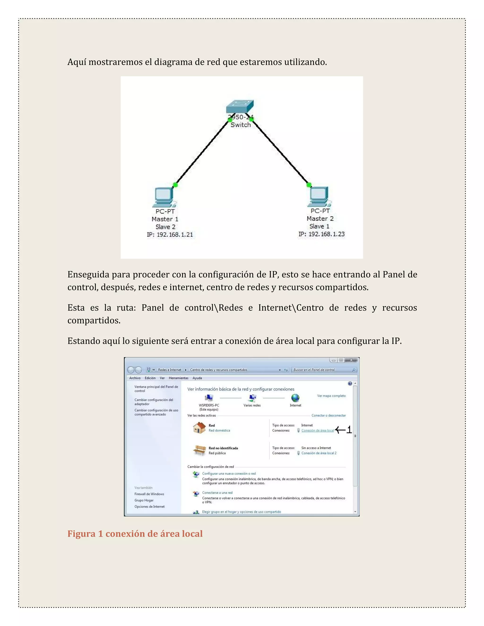 Aquí mostraremos el diagrama de red que estaremos utilizando.




Enseguida para proceder con la configuración de IP, esto se hace entrando al Panel de
control, después, redes e internet, centro de redes y recursos compartidos.

Esta es la ruta: Panel de controlRedes e InternetCentro de redes y recursos
compartidos.

Estando aquí lo siguiente será entrar a conexión de área local para configurar la IP.




Figura 1 conexión de área local
 