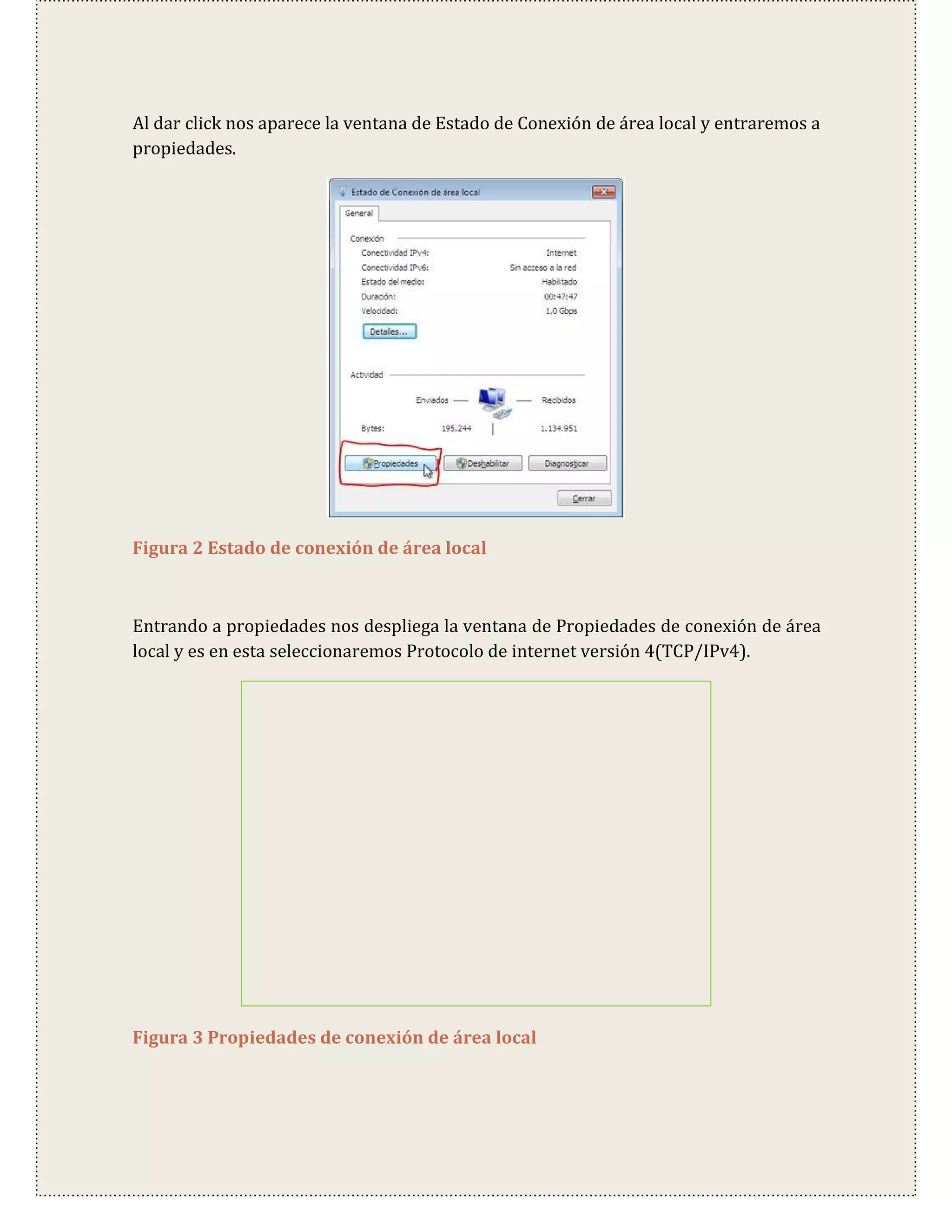 Al dar click nos aparece la ventana de Estado de Conexión de área local y entraremos a
propiedades.




Figura 2 Estado de conexión de área local



Entrando a propiedades nos despliega la ventana de Propiedades de conexión de área
local y es en esta seleccionaremos Protocolo de internet versión 4(TCP/IPv4).




Figura 3 Propiedades de conexión de área local
 