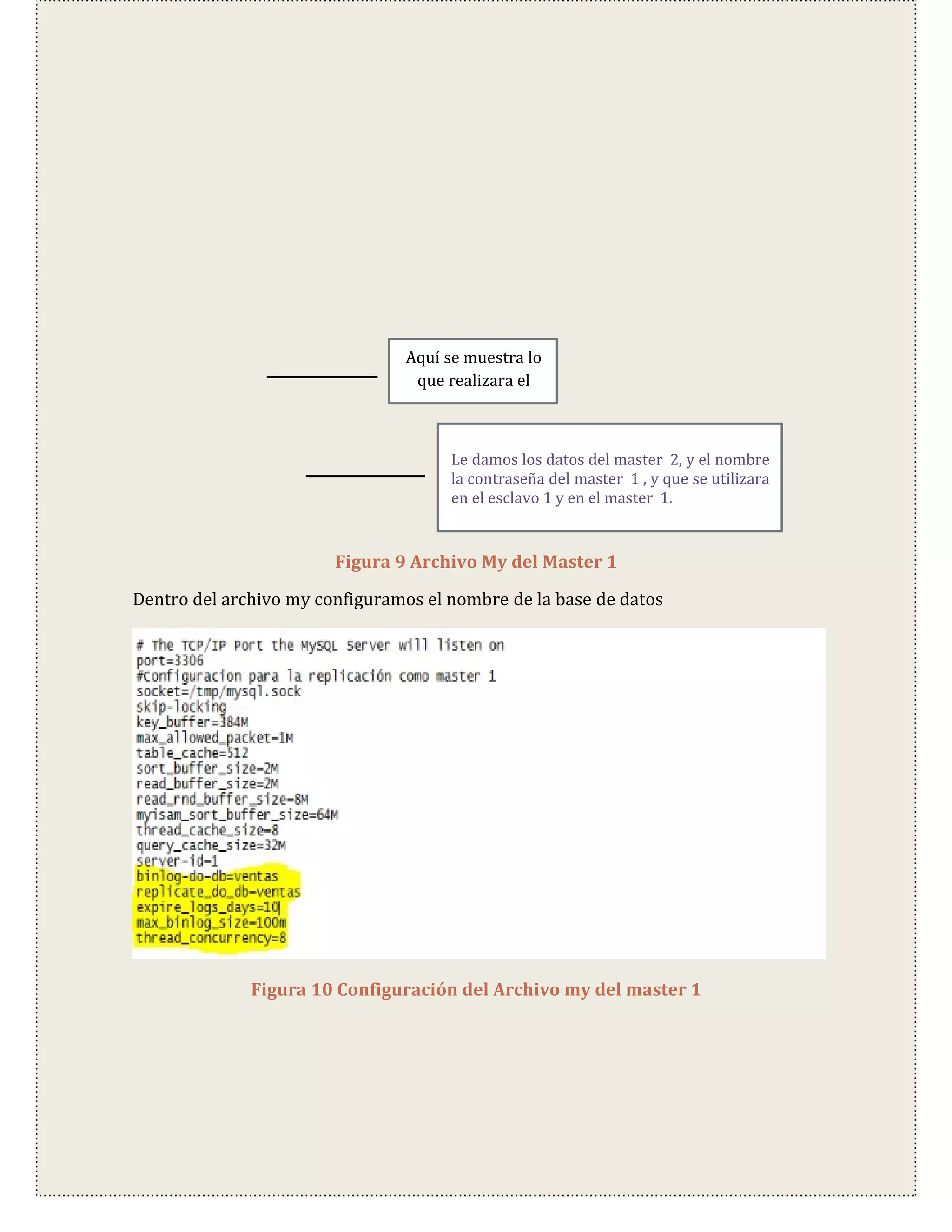 Aquí se muestra lo
                                 que realizara el



                                      Le damos los datos del master 2, y el nombre
                                      la contraseña del master 1 , y que se utilizara
                                      en el esclavo 1 y en el master 1.


                        Figura 9 Archivo My del Master 1

Dentro del archivo my configuramos el nombre de la base de datos




              Figura 10 Configuración del Archivo my del master 1
 