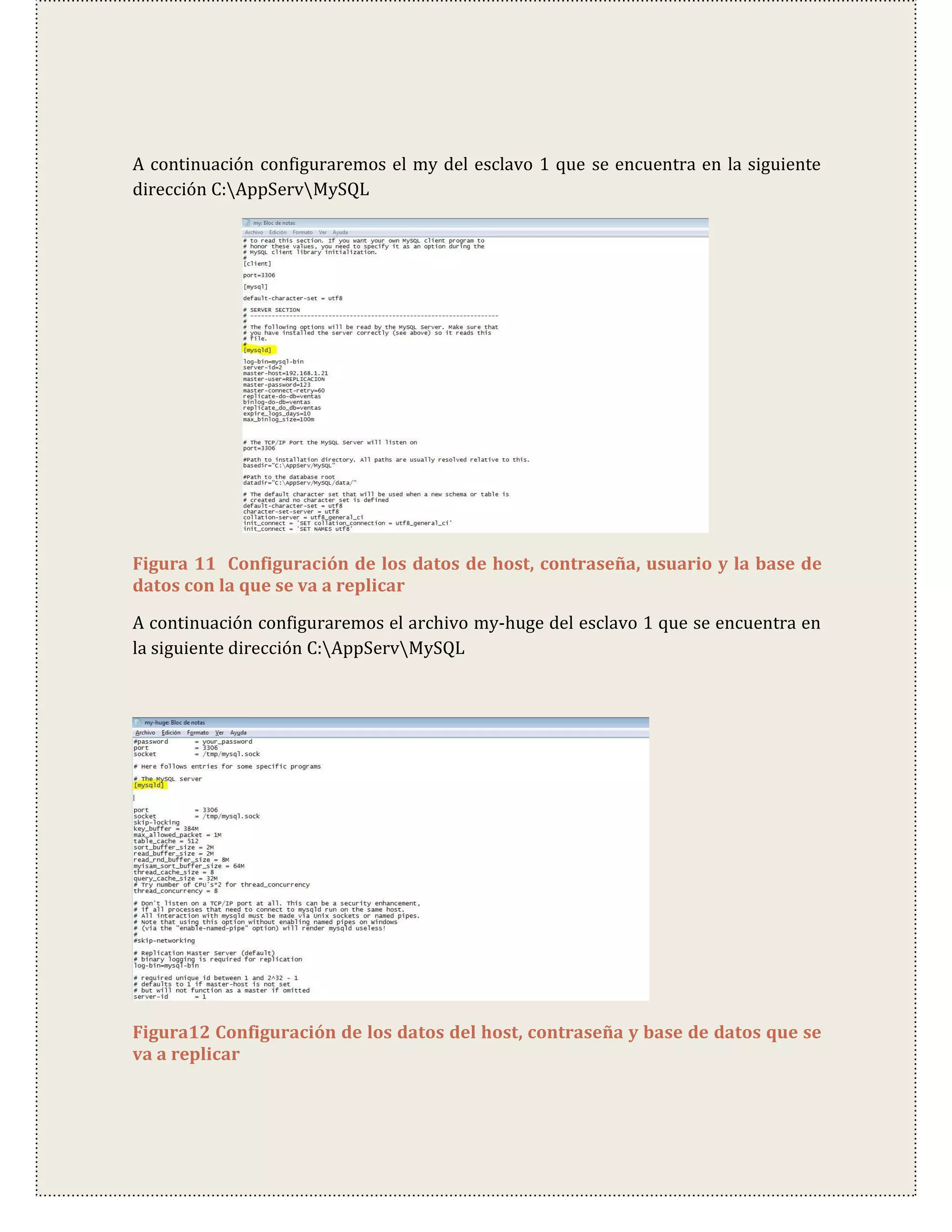 A continuación configuraremos el my del esclavo 1 que se encuentra en la siguiente
dirección C:AppServMySQL




Figura 11 Configuración de los datos de host, contraseña, usuario y la base de
datos con la que se va a replicar

A continuación configuraremos el archivo my-huge del esclavo 1 que se encuentra en
la siguiente dirección C:AppServMySQL




Figura12 Configuración de los datos del host, contraseña y base de datos que se
va a replicar
 